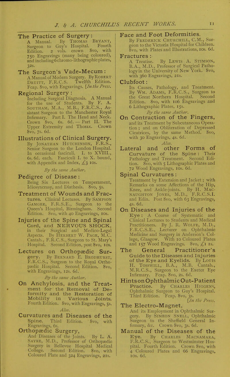 The Practice of Surgery : A Manual. By Thomas Bryant, Surgeon to Guy's Hospital. Fourth Edition. 2 vols, crown 8vo, with 750 Engravings (many being coloured), and including6chromo-lithographicplates, 32s. The Surgeon's Vade-Mecum : A Manual of Modern Surgery. By Robert Druitt, F.R.C.S. Twelfth Edition. Fcap. 8vo, with Engravings. [In the Press. Regional Surgery : Including Surgical Diagnosis. A Manual for the use of Students. By F. A. SouTHAM, M.A., M.B., F.R.C.S., As- sistant Surgeon to the Manchester Royal Infirmary. Part I. The Head and Neck. Crown 8vo, 6s. 6d. — Part II. The Upper Extremity and Thorax. Crown 8vo, 7s. 6d. Illustrations of Clinical Surgery. By Jonathan Hutchinson, F.R.S., Senior Surgeon to the London Hospital. In occasional fasciculi. I. to XVIII., 6s. 6d. each. Fasciculi I. to X. bound, with Appendix and Index, ids. By the same Author-. Pedigree of Disease : Being Six Lectures on Temperament, Idiosyncrasy, and Diathesis. 8vo, 55. Treatment of Wounds and Frac- tures. Clinical Lectures. By Sampson Gamgee, F.R.S.E., Surgeon to the Queen's Hospital, Birmingham. Second Edition. 8vo, with 40 Engravings, los. Injuries of the Spine and Spinal Cord, and NERVOUS SHOCK, in their Surgical and Medico-Legal Aspects. By Herbert W. Page, M.C. Cantab., F.R.C.S., Surgeon to St. Mary's Hospital. Second Edition, post 8vo, los. Lectures on Orthopaedic Sur- gery. By Bernard E. Brodhurst, F.R.C.S., Surgeon to the Royal Ortho- paedic Hospital. Second Edition. 8vo, with Engravings, 12s. 6d.' By the same A utlior. On Anchylosis, and the Treat- ment for the Removal of De- formity and the Restoration of Mobility in Various Joints. Fourth Edition. 8vo, with Engravings, 5s. Also. Curvatures and Diseases of the Spine. Third Edition. 8vo, with Engravings, 6s. Orthopaedic Surgery, And Diseases of the Joints. By L. A. Sayre, M.D., Professor of Orthopaedic Surgery in Bcllevue Hospital Medical College. Second Edition. 8vo, with Coloured Plate and 324 Engravings, 21s. Face and Foot Deformities. By Frederick Churchill, CM., Sur- geon to the Victoria Hospital for Children. 8vo, with Plates and Illustrations, los. 6d. Fractures : A Treatise. By Lewis ■ A. Stimson, B.A., M.D., Professor of Surgical Patho- logy in the University of New York. 8vo, with 360 Engravings, 21s. Clubfoot: Its Causes, Pathology, and Treatment. By Wm. Adams, F.R.C.S., Surgeon to the Great Northern Hospital. Second Edition. 8vo, with 106 Engravings and 6 Lithographic Plates, 15s. By the same Atttlior. On Contraction of the Fingers, and its Treatment by Subcutaneous Opera- tion ; and on Obliteration of Depressed Cicatrices, by the same Method. 8vo, with 30 Engravings, 4s. 6d. Also. Lateral and other Forms of Curvature of the Spine : Their Pathology and Treatment. Second Edi- tion. 8vo, with 5 Lithographic Plates and 72 Wood Engravings, los. 6d. Spinal Curvatures : Treatment by Extension and Jacket; with Remarks on some Affections of the Hip, Knee, and Ankle-joints. By PI. Mac- NAUGHTON JONES, M.D., F.R.C.S.I. and Edin. Post 8vo, with 63 Engravings, 4s. 6d. On Diseases and Injuries of the Eye ; A Course of Systematic and Clinical Lectures to Students and Medical Practitioners. By J. R. WoLFE, M.D., F.R.C.S.E., Lecturer on Ophthalmic Medicine and Surgery in Anderson's Col- lege, Glasgow. With 10 Coloured Plates and 157 Wood Engravings. 8vo, £\ is. The General Practitioner's Guide to the Diseases and Injuries of the Eye and Eyelids. By Louis H. TosswiLL, B.A., M.B. Cantab., M.R.C.S., Surgeon to the Exeter Eye Infirmary. Fcap. 8vo, 2s. 6d. Hints on Ophthalmic Out-Patient Practice. By Charles Higgens, Ophthalmic Surgeon to Guy's Hospital. Third Edition. Fcap. 8vo, 3s. [/« the Press. The Electro-Magnet, And its Employment in Ophthalmic Sur- gery. By Simeon Snell, Ophthalmic Surgeon to the .Sheffield General In- firmary, &c. Crown 8vo, 3s. 6d. Manual of the Diseases of the Eye. By Charles Macnamara, F.R.C.S., Surgeon to Westminster Hos- pital. Fourth Edition. Crown 8vo, with 4 Coloured Plates and 66 Engravings, I OS. 6d.