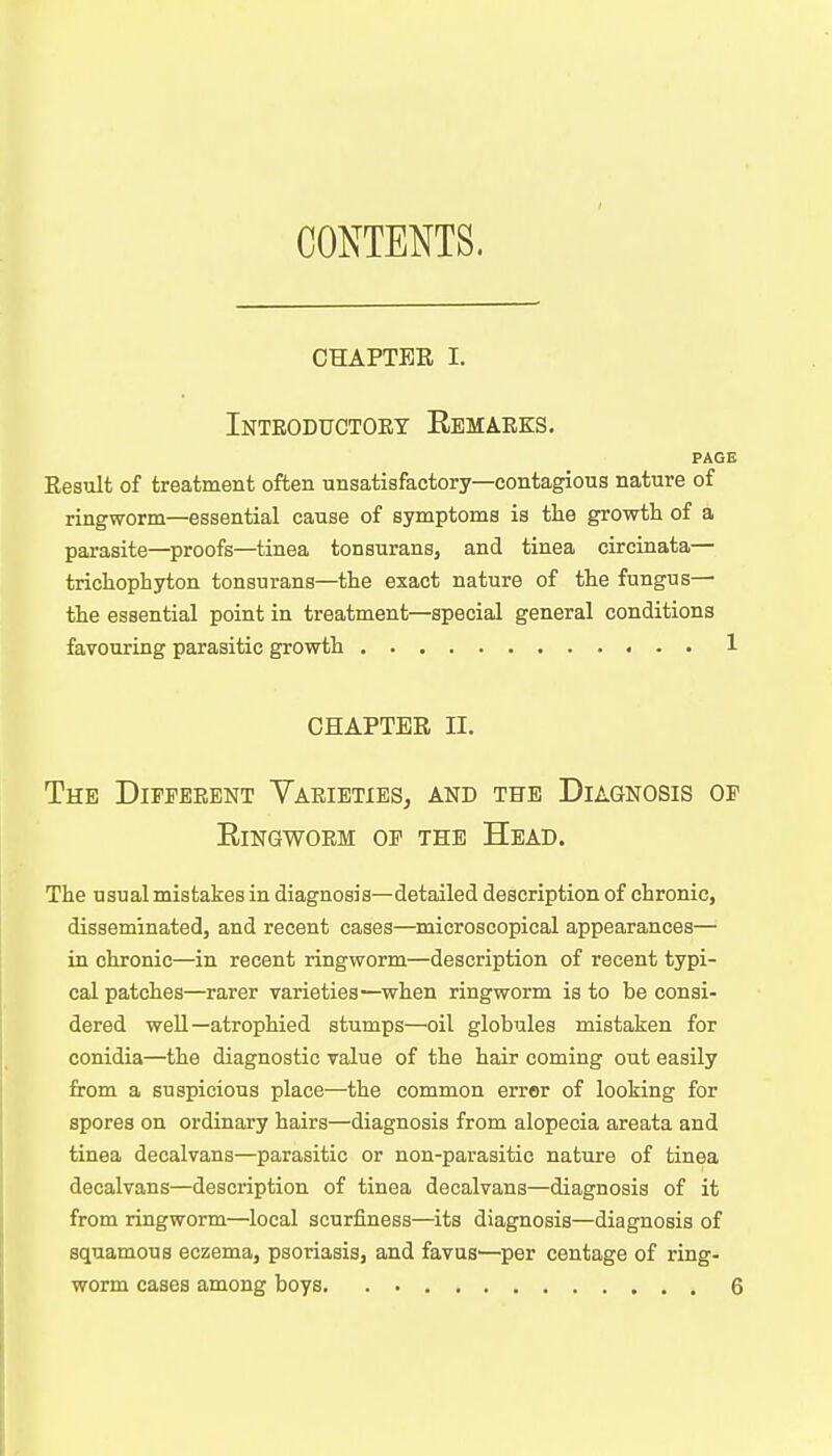 CONTENTS. chapter i. Introductory Remarks. PAGE Result of treatment often unsatisfactory—contagious nature of ringworm—essential cause of symptoms is the growth of a parasite—proofs—tinea tonsurans, and tinea cireinata— trichophyton tonsurans—the exact nature of the fungus— the essential point in treatment—special general conditions favouring parasitic growth 1 CHAPTER H. The Different Varieties, and the Diagnosis of Ringworm of the Head. The usual mistakes in diagnosis—detailed description of chronic, disseminated, and recent cases—microscopical appearances— in chronic—in recent ringworm—description of recent typi- cal patches—rarer varieties—when ringworm is to be consi- dered well—atrophied stumps—oil globules mistaken for conidia—the diagnostic value of the hair coming out easily from a suspicious place—the common error of looking for spores on ordinary hairs—diagnosis from alopecia areata and tinea decalvans—parasitic or non-parasitic nature of tinea decalvans—description of tinea decalvans—diagnosis of it from ringworm—local scurfiness—its diagnosis—diagnosis of squamous eczema, psoriasis, and favus1—per centage of ring-