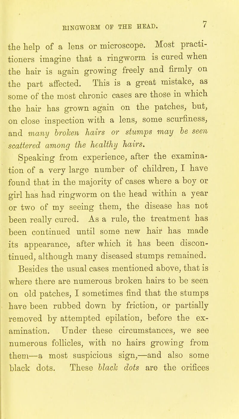 E1NGW0RM OF THE HEAD. the help of a lens or microscope. Most practi- tioners imagine that a ringworm is cured when the hair is again growing freely and firmly on the part affected. This is a great mistake, as some of the most chronic cases are those in which the hair has grown again on the patches, but, on close inspection with a lens, some scurfiness, and many broken hairs or stumps may be seen scattered among the healthy hairs. Speaking from experience, after the examina- tion of a very large number of children, I have found that in the majority of cases where a boy or girl has had ringworm on the head within a year or two of my seeing them, the disease has not been really cured. As a rule, the treatment has been continued until some new hair has made its appearance, after which it has been discon- tinued, although many diseased stumps remained. Besides the usual cases mentioned above, that is where there are numerous broken hairs to be seen on old patches, I sometimes find that the stumps have been rubbed down by friction, or partially removed by attempted epilation, before the ex- amination. Under these circumstances, we see numerous follicles, with no hairs growing from them—a most suspicious sign,—and also some black dots. These blade dots are the orifices