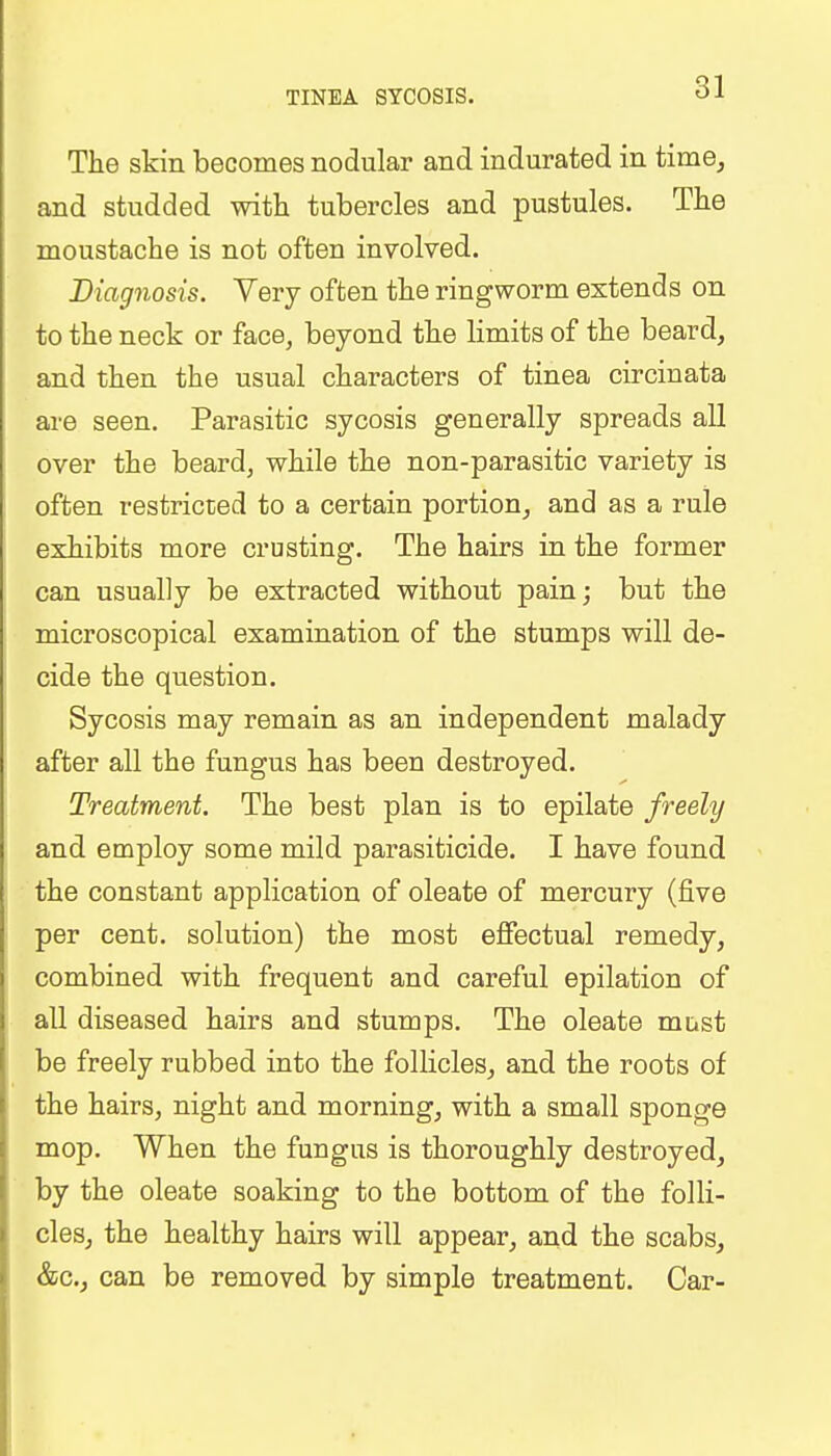 TINEA SYCOSIS. The skin becomes nodular and indurated in time, and studded with tubercles and pustules. The moustache is not often involved. Diagnosis. Very often the ringworm extends on to the neck or face, beyond the limits of the beard, and then the usual characters of tinea circinata are seen. Parasitic sycosis generally spreads all over the beard, while the non-parasitic variety is often restricted to a certain portion, and as a rule exhibits more crusting. The hairs in the former can usually be extracted without pain; but the microscopical examination of the stumps will de- cide the question. Sycosis may remain as an independent malady after all the fungus has been destroyed. Treatment. The best plan is to epilate freely and employ some mild parasiticide. I have found the constant application of oleate of mercury (five per cent, solution) the most effectual remedy, combined with frequent and careful epilation of all diseased hairs and stumps. The oleate must be freely rubbed into the follicles, and the roots of the hairs, night and morning, with a small sponge mop. When the fungus is thoroughly destroyed, by the oleate soaking to the bottom of the folli- cles, the healthy hairs will appear, and the scabs, &c, can be removed by simple treatment. Car-