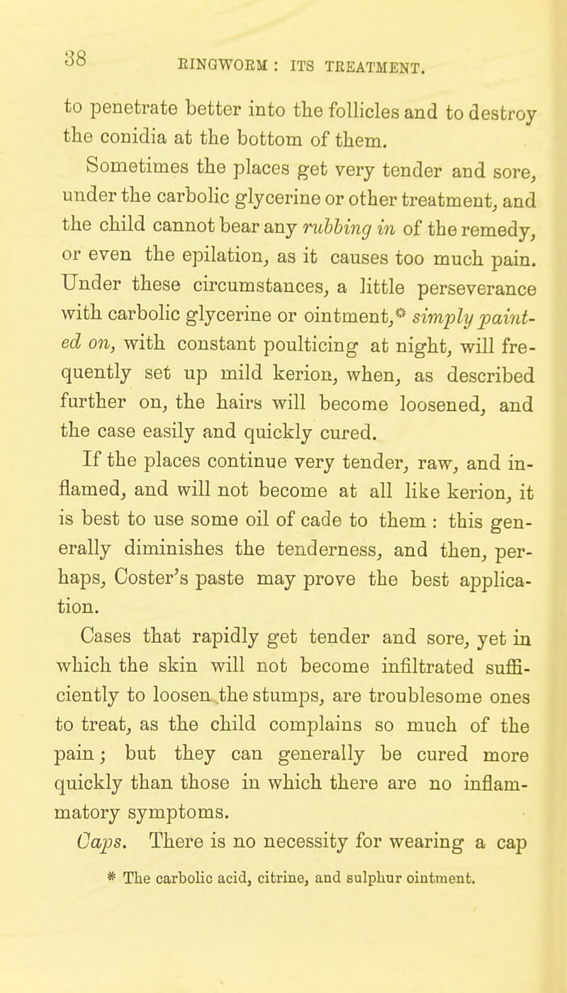 EINGWOEM : ITS TREATMENT. to penetrate better into the follicles and to destroy the conidia at the bottom of them. Sometimes the places get very tender and sore, under the carbolic glycerine or other treatment, and the child cannot bear any rubbing in of the remedy, or even the epilation, as it causes too much pain. Under these circumstances, a little perseverance with carbolic glycerine or ointment,0 simply paint- ed on, with constant poulticing at night, will fre- quently set up mild kerion, when, as described further on, the hairs will become loosened, and the case easily and quickly cured. If the places continue very tender, raw, and in- flamed, and will not become at all like kerion, it is best to use some oil of cade to them : this gen- erally diminishes the tenderness, and then, per- haps, Coster's paste may prove the best applica- tion. Cases that rapidly get tender and sore, yet in which the skin will not become infiltrated suffi- ciently to loosen the stumps, are troublesome ones to treat, as the child complains so much of the pain; but they can generally be cured more quickly than those in which there are no inflam- matory symptoms. Gaps. There is no necessity for wearing a cap * The carbolic acid, citrine, and sulphur ointment.