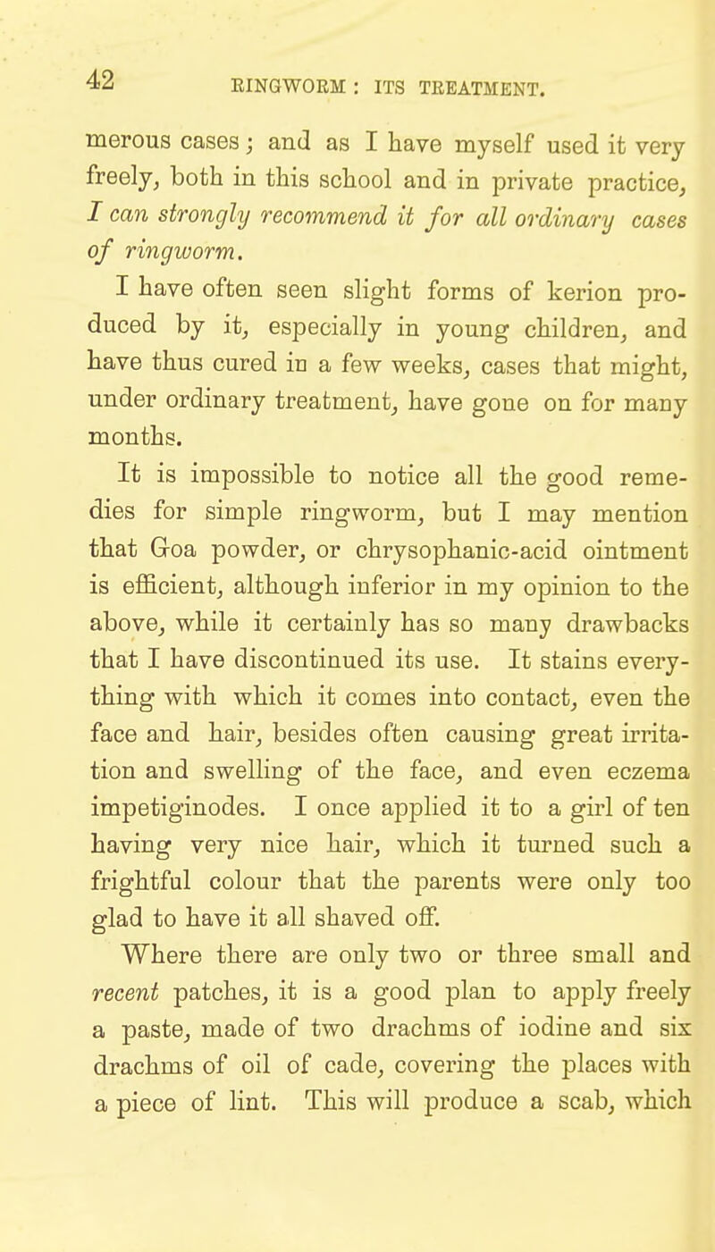 merous cases; and as I have myself used it very freely, both in this school and in private practice, I can strongly recommend it for all ordinary cases of ringworm. I have often seen slight forms of kerion pro- duced by it, especially in young children, and have thus cured in a few weeks, cases that might, under ordinary treatment, have gone on for many months. It is impossible to notice all the good reme- dies for simple ringworm, but I may mention that G-oa powder, or chrysophanic-acid ointment is efficient, although inferior in my opinion to the above, while it certainly has so many drawbacks that I have discontinued its use. It stains every- thing with which it comes into contact, even the face and hair, besides often causing great irrita- tion and swelling of the face, and even eczema impetiginodes. I once applied it to a girl of ten having very nice hair, which it turned such a frightful colour that the parents were only too glad to have it all shaved off. Where there are only two or three small and recent patches, it is a good plan to apply freely a paste, made of two drachms of iodine and six drachms of oil of cade, covering the places with a piece of lint. This will produce a scab, which