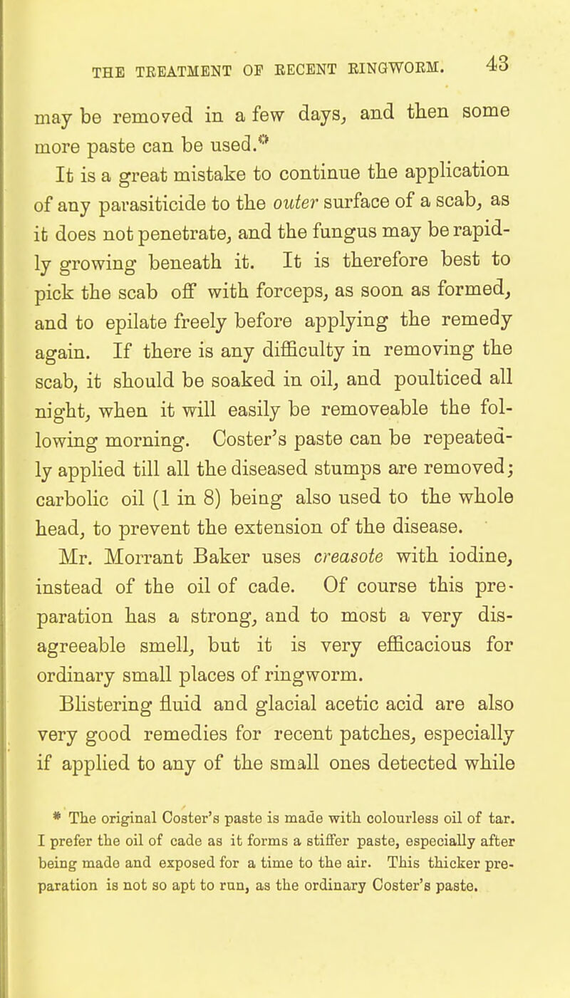 may be removed in a few days, and then some more paste can be used.0 It is a great mistake to continue the application of any parasiticide to the outer surface of a scab, as it does not penetrate, and the fungus may be rapid- ly growing beneath it. It is therefore best to pick the scab off with forceps, as soon as formed, and to epilate freely before applying the remedy again. If there is any difficulty in removing the scab, it should be soaked in oil, and poulticed all night, when it will easily be removeable the fol- lowing morning. Coster's paste can be repeated- ly applied till all the diseased stumps are removed; carbolic oil (1 in 8) being also used to the whole head, to prevent the extension of the disease. Mr. Morrant Baker uses creasote with iodine, instead of the oil of cade. Of course this pre- paration has a strong, and to most a very dis- agreeable smell, but it is very efficacious for ordinary small places of ringworm. Blistering fluid and glacial acetic acid are also very good remedies for recent patches, especially if applied to any of the small ones detected while * The original Coster's paste is made with colourless oil of tar. I prefer the oil of cade as it forms a stiffer paste, especially after being made and exposed for a time to the air. This thicker pre- paration is not so apt to run, as the ordinary Coster's paste.