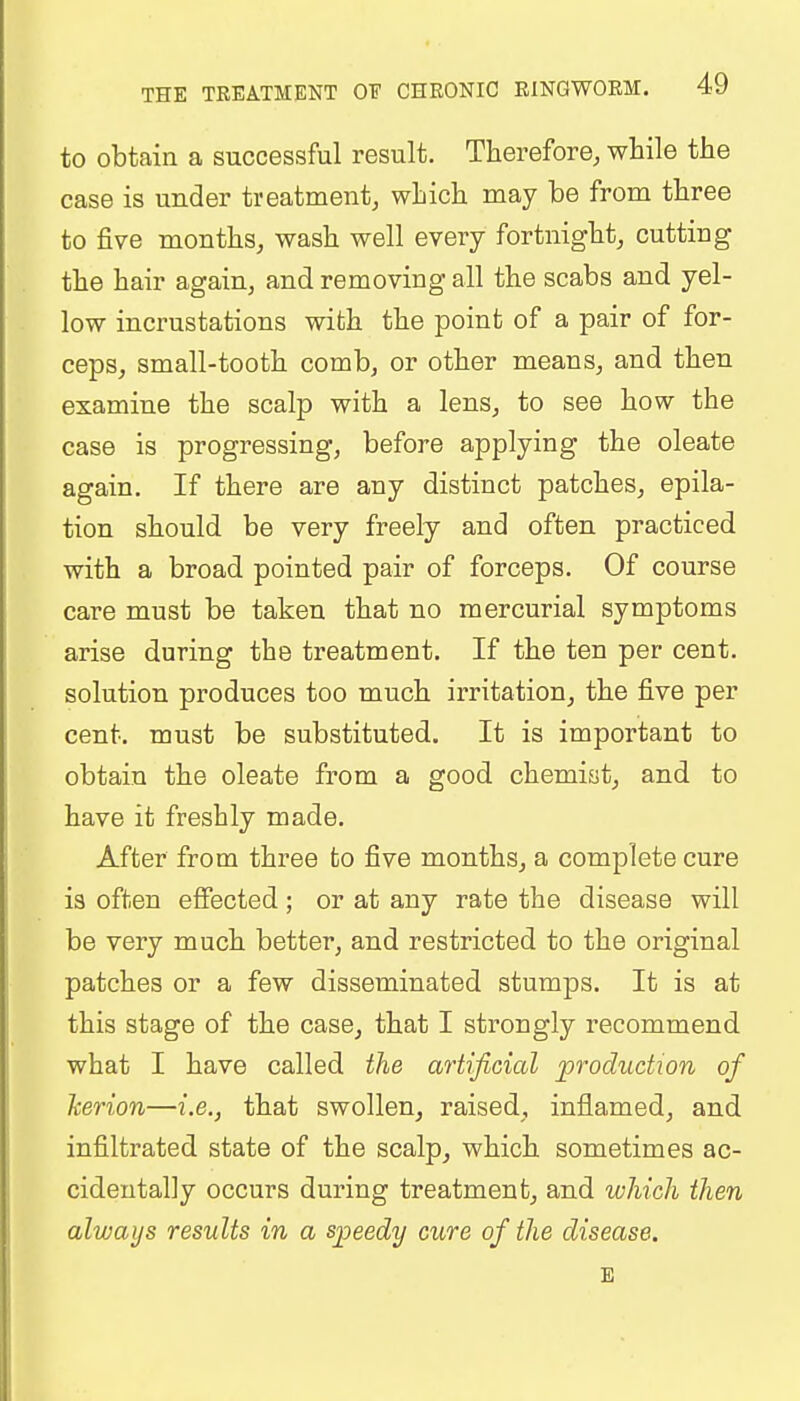 to obtain a successful result. Therefore, while the case is under treatment, which may be from three to five months, wash well every fortnight, cutting the hair again, and removing all the scabs and yel- low incrustations with the point of a pair of for- ceps, small-tooth comb, or other means, and then examine the scalp with a lens, to see how the case is progressing, before applying the oleate again. If there are any distinct patches, epila- tion should be very freely and often practiced with a broad pointed pair of forceps. Of course care must be taken that no mercurial symptoms arise during the treatment. If the ten per cent, solution produces too much irritation, the five per cent, must be substituted. It is important to obtain the oleate from a good chemist, and to have it freshly made. After from three to five months, a complete cure is often effected ; or at any rate the disease will be very much better, and restricted to the original patches or a few disseminated stumps. It is at this stage of the case, that I strongly recommend what I have called the artificial production of kerion—i.e., that swollen, raised, inflamed, and infiltrated state of the scalp, which sometimes ac- cidentally occurs during treatment, and which then always results in a speedy cure of the disease. E