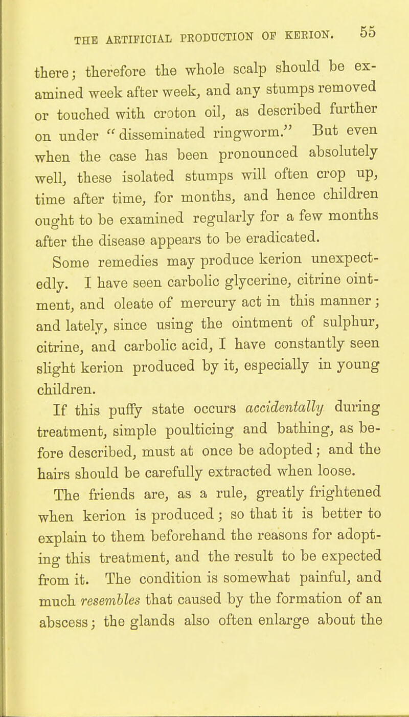 there; therefore the whole scalp should be ex- amined week after week, and any stumps removed or touched with croton oil, as described further on under  disseminated ringworm. Bat even when the case has been pronounced absolutely well, these isolated stumps will often crop up, time after time, for months, and hence children ought to be examined regularly for a few months after the disease appears to be eradicated. Some remedies may produce kerion unexpect- edly. I have seen carbolic glycerine, citrine oint- ment, and oleate of mercury act in this manner; and lately, since using the ointment of sulphur, citrine, and carbolic acid, I have constantly seen slight kerion produced by it, especially in young children. If this puffy state occurs accidentally during treatment, simple poulticing and bathing, as be- fore described, must at once be adopted; and the hairs should be carefully extracted when loose. The friends are, as a rule, greatly frightened when kerion is produced; so that it is better to explain to them beforehand the reasons for adopt- ing this treatment, and the result to be expected from it. The condition is somewhat painful, and much resembles that caused by the formation of an abscess; the glands also often enlarge about the