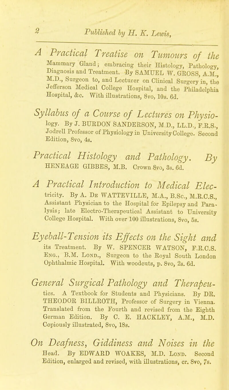 A Practical Treatise on Tumours of the Mammary Gland; embracing their Histology, Pathology, Diagnosis and Treatment. By SAMUEL W. GROSS, A.M.] M.D., Surgeon to, and Lecturer on Clinical Surgery in, the Jefferson Medical College Hospital, and the Philadelphia Hospital, &c. With illustrations, 8vo, 10s. 6d. Syllabus of a Course of Lectures on Physio- logy. By J. BURDON SANDERSON, M,D., LL.D., F.R.S., Jodrell Professor of Physiology in University College. Second Edition, 8vo, 4s. Practical Histology and Pathology. By HENEAGE GIBBES, M.B. Crown 870, 3s. 6d. A Practical Introduction to Medical Elec- tricity. By A. Be WATTEVILLE, M.A., B.Sc, M.R.C.S., Assistant Physician to the Hospital for Epilepsy and Para- lysis; late Electro-Therapeutical Assistant to University College Hospital. With over 100 illustrations, 8vo, 5s. Eyeball-Tension its Effects on the Sight and its Treatment. By W. SPENCER WATSON, F.R.C.S. Eng., B.M. Lond., Surgeon to the Royal South London Ophthalmic Hospital. With woodcuts, p. 8vo, 2s. 6d. General Surgical Pathology and Therapeu- tics. A Textbook for Students and Physicians. By DR. THEODOR BILLROTH, Professor of Surgery in Vienna. Translated from the Fourth and revised from the Eighth German Edition. By C. E. HACKLEY, A.M., M.D. Copiously illustrated, 8vo, 18s. On Deafness, Giddiness and Noises in the Head. By EDWARD WOAKES, M.D. Lond. Second Edition, enlarged and revised, with illustrations, cr. 8vo, 7s.