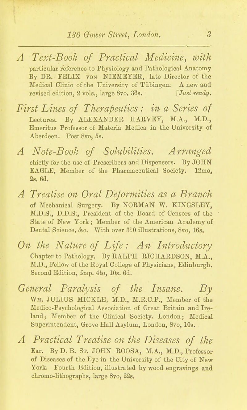A Text-Book of Practical Medicine, with particular reference to Physiology and Pathological Anatomy By DR. FELIX von NIBMEYER, late Director of the Medical Clinic of the University of Tubingen. A new and revised edition, 2 vols., large 8vo, 36s. [Just ready. First Lines of Therapeutics : in a Series of Lectures. By ALEXANDER HARVEY, M.A., M.D., Emeritus Professor of Materia Medica in the University of Aberdeen. Post 8vo, 5s. A Note-Book of Solubilities. Arranged chiefly for the use of Prescribers and Dispensers. By JOHN EAGLE, Member of the Pharmaceutical Society. 12mo, 2s. 6d. A Treatise on Oral Deformities as a Branch of Mechanical Surgery. By NORMAN W. KINGSLEY, M.D.S., D.D.S., President of the Board of Censors of the State of New York; Member of the American Academy of Dental Science, &c. With over 3^0 illustrations, 8vo, 16s. On the Nature of Life: A n Introductory Chapter to Pathology. By RALPH RICHARDSON, M.A., M.D., Fellow of the Royal College of Physicians, Edinburgh. Second Edition, fcap. 4to, 10s. 6d. General Paralysis of the Insane. By Wm. JULIUS MICKLE, M.D., M.R.C.P., Member of the Medico-Psychological Association of Great Britain and Ire- land; Member of the Clinical Society, London; Medical Superintendent, Grove Hall Asylum, London, 8vo, 10s. A Practical Treatise on the Diseases of the Ear. By D. B. St. JOHN ROOSA, M.A., M.D., Professor of Diseases of the Eye in the University of the City of New York. Fourth Edition, illustrated by wood engravings and chromo-lithographs, large 8vo, 22s.