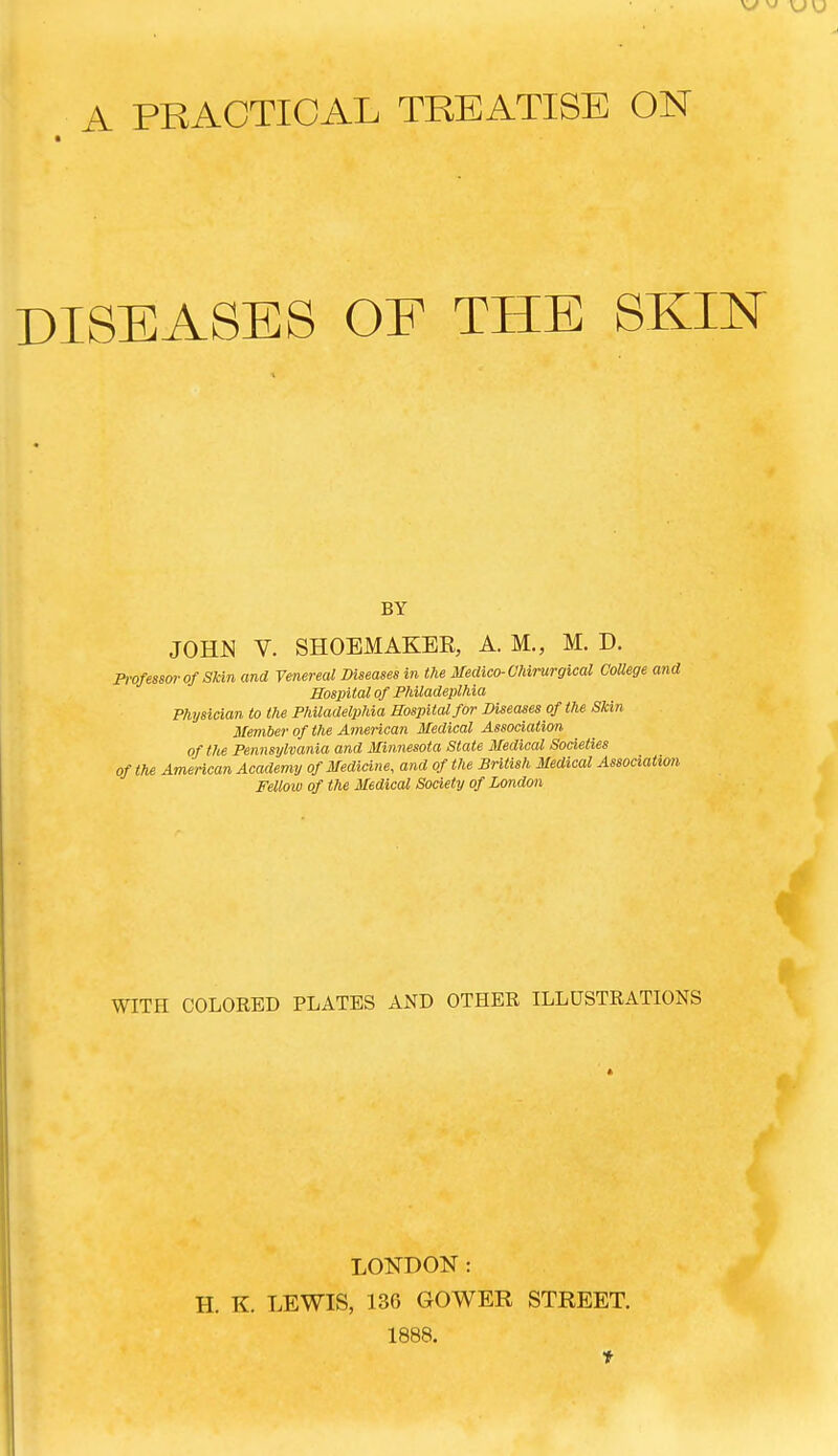 A PRACTICAL TREATISE ON DISEASES OE THE SKIN BY JOHN V. SHOEMAKER, A. M., M. D. Professor of Skin and Venereal Diseases in the Medico- Ohirurgical CoUege and Hospital of Philadeplhia Physician to the Philadelphia Hospital for Diseases of the Skin Member of the American Medical Association of the Pennsylvania and Minnesota State Medical Societies of the American Academy of Medicine, and of the British Medical Association Fellow of the Medical Society of London WITH COLORED PLATES AND OTHER ILLUSTRATIONS LONDON: H. K. LEWIS, 136 GOWER STREET. 1888.