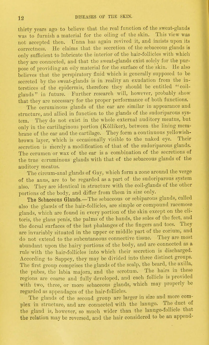 thirty years ago to believe that the real function of the sweat-glands was to furnish a material for the oiling of the skin. This view was not accepted then. Unna has again revived it, and insists upon its correctness. He claims that the secretion of the sebaceous glands is only sufficient to lubricate the interior of the hair-follicles with which they are connected, and that the sweat-glands exist solely for the pur- pose of providing an oily material for the surface of the skin. He also believes that the perspiratory fluid which is generally supposed to be secreted by the sweat-glands is in reality an exudation from the in- terstices of the epidermis, therefore they should be entitled coil- glauds in future. Further research will, however, probably show that they are necessary for the proper performance of both functions. The ceruminous glands of the ear are similar in appearance and structure, and allied in function to the glands of the sudoriparous sys- tem. They do not exist in the whole external auditory meatus, but only in the'cartilaginous portion (Kolliker), between the lining mem- brane of the ear and the cartilage. They form a continuous yellowish- brown layer, which is occasionally visible to the naked eye. Their secretion is merely a modification of that of the sudoriparous glands. The cerumen or wax of the ear is a combination of the secretions of the true coruminous glands with that of the sebaceous glands of the auditory meatus. The circum-anal glands of Gay, which form a zone around the verge of the anus, are to be regarded as a part of the sudoriparous system also. They are identical in structure with the coil-glands of the other portions of the body, and differ from them in size only. The Sebaceous Glands.—The sebaceous or sebiparous glands, called also the glands of the hair-follicles, are simple or compound racemose glands, which are found in every portion of the skin except on the cli- toris, the glans penis, the palms of the hands, the soles of the feet, and the dorsal surfaces of the last phalanges of the fingers and toes. They are invariably situated in the upper or middle part of the corium, and do not extend to the subcutaneous connective tissue. They are most abundant upon the hairy portions of the body, and are connected as a rule with the hair-follicles into which their secretion is discharged. According to Sappey, they may be divided into three distinct groups. The first group comprises the glands of the scalp, the beard, the axilla, the pubes, the labia majora, and the scrotum. The hairs in these regions are coarse and fully developed, and each follicle is provided with two, three, or more sebaceous glands, which may properly be regarded us appendages of the hair-follicles. The glands of the second group are larger in size and more com- plex in structure, and are connected with the lanugo. The duct of the gland is, however, so much wider than the lanugo-follicle that the relation may be reversed, and the hair considered to be an append-