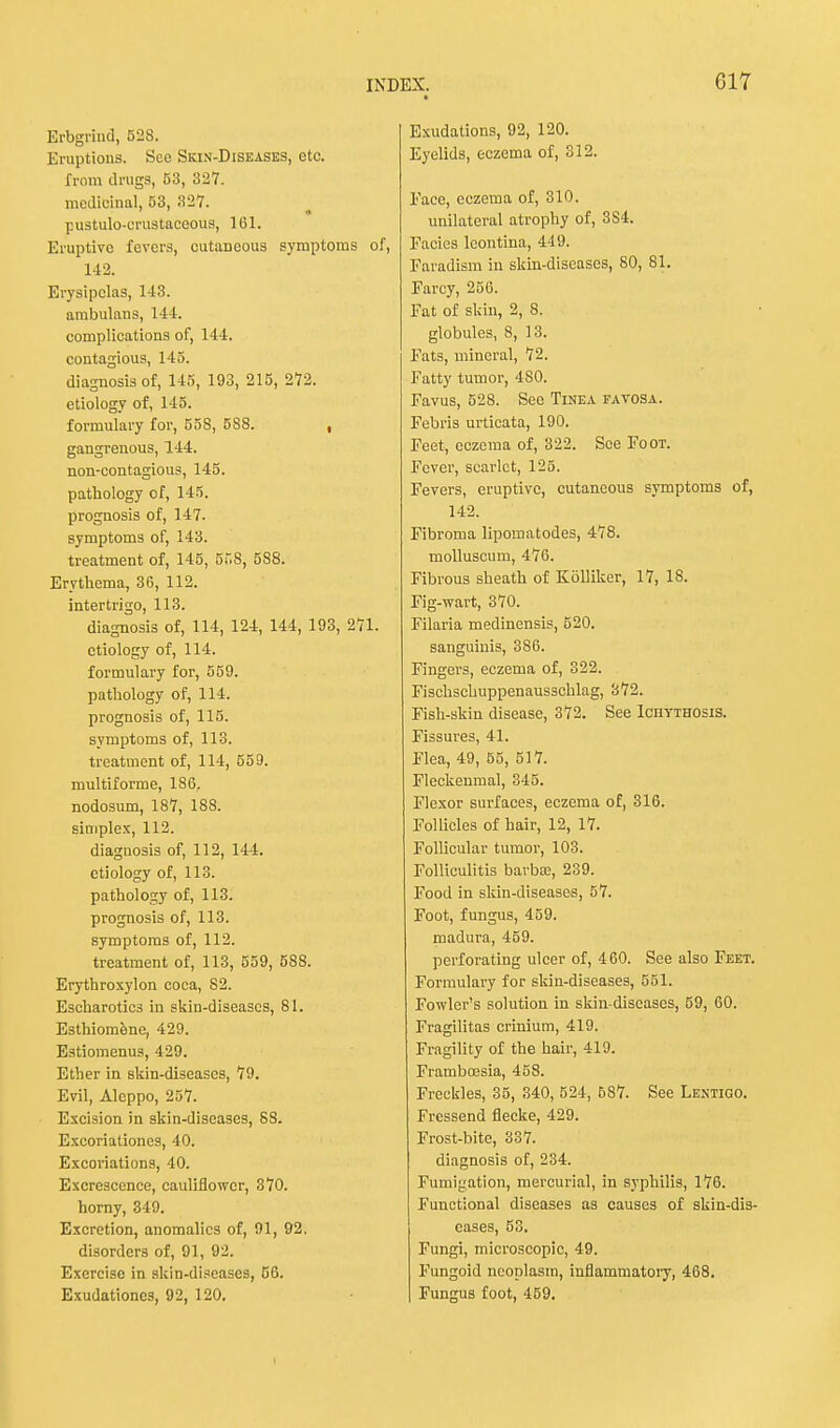 Brbgrind, 528. Eruptions. See Skin-Diseases, etc. from drugs, 53, 327. medicinal, 53, 827. pustulo-crustaceous, 161. Eruptive fevers, cutaneous symptoms of, 142. Erysipelas, 143. ambulans, 144. complications of, 144. contagious, 145. diagnosis of, 145, 193, 215, 272. etiology of, 145. formulary for, 558, 5S8. , gangrenous, 144. non-contagious, 145. pathology of, 145. prognosis of, 147. symptoms of, 143. treatment of, 145, 558, 588. Erythema, 36, 112. intertrigo, 113. diagnosis of, 114, 124, 144, 193, 271. etiology of, 114. formulary for, 559. pathology of, 114. prognosis of, 115. symptoms of, 113. treatment of, 114, 559. multiforme, 186. nodosum, 187, 188. simplex, 112. diagnosis of, 112, 144. etiology of, 113. pathology of, 113. prognosis of, 113. symptoms of, 112. treatment of, 113, 559, 588. Erythroxylon coca, 82. Escharotics in skin-diseases, 81. Esthiomene, 429. Estiomenus, 429. Ether in skin-discascs, 79. Evil, Aleppo, 257. Excision in skin-diseases, 88. Excoriationes, 40. Excoriations, 40. Excrescence, cauliflower, 370. horny, 349. Excretion, anomalies of, 91, 92. disorders of, 91, 92. Exercise in skin-diseases, 56. Exudationcs, 92, 120. Exudations, 92, 120. Eyelids, eczema of, 312. Face, eczema of, 310. unilateral atrophy of, 3S4. Eacies leontina, 449. Earadism in skin-diseases, 80, 81. Farcy, 256. Eat of skin, 2, 8. globules, 8, 13. Fats, mineral, 72. Fatty tumor, 480. Favus, 528. Sec Tinea favosa. Febris urtieata, 190. Feet, eczema of, 322. See Foot. Fever, scarlet, 125. Fevers, eruptive, cutaneous symptoms of, 142. Fibroma lipomatodes, 478. molluscum, 476. Fibrous sheath of Kolliker, 17, 18. Fig-wart, 370. Filaria medinensis, 520. sanguinis, 386. Fingers, eczema of, 322. Fischscbuppenausschlag, 372. Fish-skin disease, 372. See Ichtthosis. Fissures, 41. Flea, 49, 55, 517. Fleckenmal, 345. Flexor surfaces, eczema of, 316. Follicles of hair, 12, 17. Follicular tumor, 103. Folliculitis barba;, 239. Food in skin-diseases, 57. Foot, fungus, 459. madura, 459. perforating ulcer of, 460. See also Feet. Formulary for skin-diseases, 551. Fowler's solution in skin-diseases, 59, 60. Fragilitas crinium, 419. Fragility of the hair, 419. Framboesia, 458. Freckles, 35, 340, 524, 687. See Lentigo. Fressend flecke, 429. Frost-bite, 337. diagnosis of, 234. Fumigation, mercurial, in syphilis, 176. Functional diseases as causes of skin-dis- cases, 53. Fungi, microscopic, 49. Fungoid neoplasm, inflammatory, 468. Fungus foot, 459. i