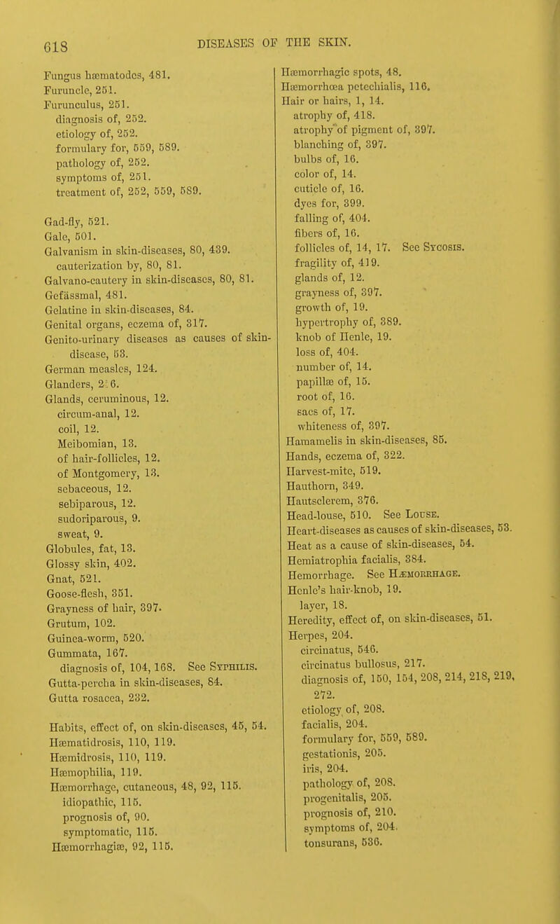 CIS Fungus hsEinatodcs, 481. Furuncle, 251. Furunculus, 251. diagnosis of, 252. etiology of, 252. formulary for, 559, 589. pathology of, 252. symptoms of, 251. treatment of, 252, 559, 5S9. Gad-fly, 521. Gale, 501. Galvanism in skin-diseases, 80, 439. cauterization by, 80, 81. Galvano-cautery in skin-discascs, 80, 81. Gefiissmal, 481. Gelatine in skin-diseases, 84. Genital organs, eczema of, 317. Genito-urinary diseases as causes of skin- disease, 53. German measles, 124. Glanders, 2 6. Glands, ceruminous, 12. circum-anal, 12. coil, 12. Meibomian, 13. of hair-follicles, 12. of Montgomery, 13. sebaceous, 12. sebiparous, 12. sudoriparous, 9. sweat, 9. Globules, fat, 13. Glossy skin, 402. Gnat, 521. Goose-flesh, 351. Grayness of hair, 397. Grutum, 102. Guinea-worm, 520. Gummata, 167. diagnosis of, 104,168. See Syphilis. Gutta-percha in skin-diseases, 84. Gutta rosacea, 232. Habits, effect of, on skin-diseases, 45, 54. IIa;matidrosis, 110, 119. Hiemidrosis, 110, 119. Haemophilia, 119. Haemorrhage, cutaneous, 48, 92, 115. idiopathic, 115. prognosis of, 90. symptomatic, 115. Htemorrhagife, 92, 115. Hsemon-hagic spots, 48. Ha?morrhcea pctechialis, 116. Hair or hairs, 1,14. atrophy of, 418. atrophy' of pigment of, 397. blanching of, 397. bulbs of, 16. color of, 14. cuticle of, 16. dyes for, 399. falling of, 404. fibers of, 16. follicles of, 14, 17. Sec Sycosis. fragility of, 419. glands of, 12. grayness of, 397. growth of, 19. hypertrophy of, 389. knob of nenle, 19. loss of, 404. number of, 14. papilla? of, 15. root of, 16. sacs of, 17. whiteness of, 397. Haraamelis in skin-diseases, 85. Hands, eczema of, 322. Harvest-mite, 519. Hauthorn, 349. Hautsclerem, 376. Head-louse, 510. See Louse. Heart-diseases as causes of skin-diseases, 53. Heat as a cause of skin-diseases, 54. Hemiatrophia facialis, 384. Hemorrhage. See Hemorrhage. Hcnle's hair-knob, 19. layer, 18. Heredity, effect of, on skin-diseases, 51. Herpes, 204. circinatus, 546. circinatus bullosus, 217. diagnosis of, 150, 154, 208, 214, 218, 219, 272. etiology of, 208. facialis, 204. formulary for, 559, 589. gestationis, 205. iris, 204. pathology of, 208. progenitalis, 205. prognosis of, 210. symptoms of, 204. tonsurans, 536.