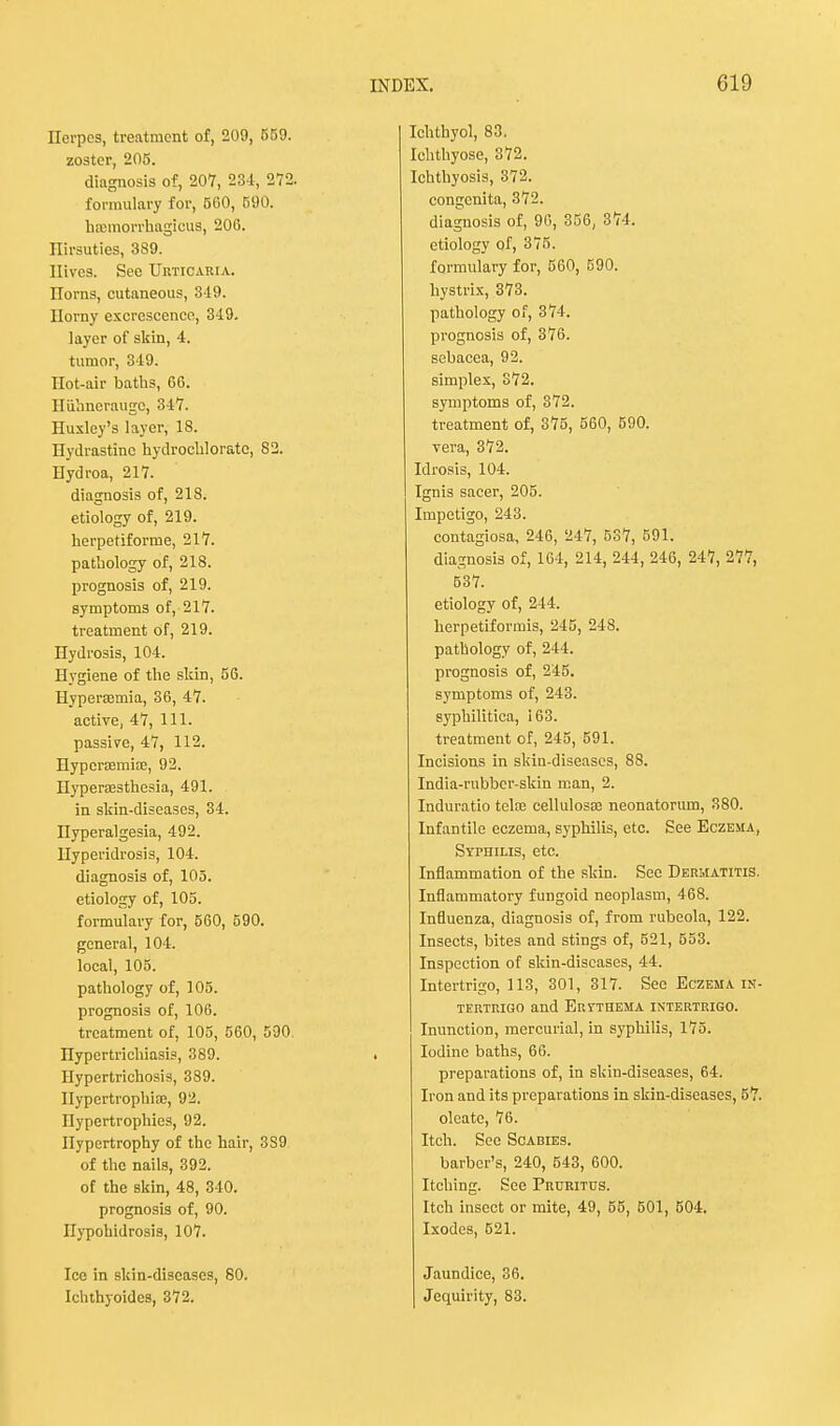Herpes, treatment of, 209, 559. zoster, 205. diagnosis of, 207, 234, 272. formulary for, 500, B90. hfBmorrhagicus, 206. Hirsuties, 389. Hives. See Urticaria. norns, cutaneous, 349. Horny excrescence, 349. layer of skin, 4. tumor, 349. Hot-air baths, 66. Huhnerauge, 347. Huxley's layer, 18. Hydrastine hydrochloratc, 82. Hydroa, 217. diagnosis of, 218. etiology of, 219. herpetiforme, 217. pathology of, 218. prognosis of, 219. symptoms of, 217. treatment of, 219. Hydrosis, 104. Hygiene of the skin, 56. Hyperemia, 36, 47. active, 47, 111. passive, 47, 112. Hyperemias, 92. Hyperesthesia, 491. in skin-diseases, 34. Hyperalgesia, 492. Hyperidrosis, 104. diagnosis of, 105. etiology of, 105. formulary for, 560, 590. general, 104. local, 105. pathology of, 105. prognosis of, 106. treatment of, 105, 560, 590. Hypertrichiasis, 389. Hypertrichosis, 389. Ilypcrtrophisc, 92. Hypertrophies, 92. Hypertrophy of the hair, 3S9 of the nails, 392. of the skin, 48, 340. prognosis of, 90. Ilypohidrosis, 107. Ice in skin-diseases, 80. Ichthyoides, 372. Ichthyol, 83. Ichthyose, 372. Ichthyosis, 372. congenita, 372. diagnosis of, 90, 356, 374. etiology of, 375. formulary for, 560, 590. hystrix, 373. pathology of, 374. prognosis of, 376. sebacea, 92. simplex, 372. symptoms of, 372. treatment of, 375, 560, 590. vera, 372. Idrosis, 104. Ignis sacer, 205. Impetigo, 243. contagiosa, 246, 247, 537, 591. diagnosis of, 164, 214, 244, 246, 247, 277, 537. etiology of, 214. herpetiformis, 245, 248. pathology of, 244. prognosis of, 245. symptoms of, 243. syphilitica, i 63. treatment of, 245, 591. Incisions in skin-diseases, 88. India-rubber-skin man, 2. Induratio telte cellulosa? neonatorum, 380. Infantile eczema, syphilis, etc. See Eczema, Syphilis, etc. Inflammation of the skin. Sec Dermatitis. Inflammatory fungoid neoplasm, 468. Influenza, diagnosis of, from rubeola, 122. Insects, bites and stings of, 521, 553. Inspection of skin-diseases, 44. Intertrigo, 113, 301, 317. See Eczema in- tertrigo and Ervthema intertrigo. Inunction, mercurial, in syphilis, 175. Iodine baths, 66. preparations of, in skin-diseases, 64. Iron and its preparations in skin-diseases, 57. oleatc, 76. Itch. See Scabies. barber's, 240, 543, 600. Itching. See Pruritus. Itch insect or mite, 49, 55, 501, 504. Ixodes, 521. Jaundice, 36. Jequirity, 83.