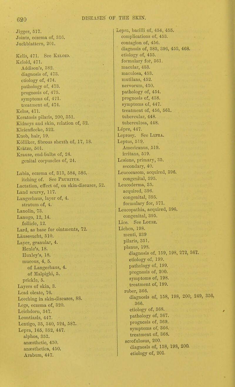 Jigger, 517. Joints, eczema of, 310. Juckblattern, 201. Kelis, 471. See Keloid. Keloid, 471. Addison's, 3S2. diagnosis of, 473. etiology of, 474. pathology of, 473. prognosis of, 175. symptoms of, 471. treatment of, 471. Kelos, 471. Keratosis pilaris, 200, 351. Kidneys and skin, relation of, 32. Kleienflecke, 522. Knob, hair, 19. KOlliker, fibrous sheath of, 17, IS. Kratzc, 501. Krause, end-bulbs of, 24. genital corpuscles of, 24. Labia, eczema of, 313, 584, 586. itching of. See Pruiutcs. Lactation, effect of, on skin-diseases, 52. Land scurvy, 117. Langerhaus, layer of, 4. stratum- of, 4. Lanolin, 73. Lanugo, 12, 14. follicle, 12. Lard, as base for ointments, 72. Liiusesucht, 510. Layer, granular, 4. Hcnle's, 18. Huxley's, 18. mucous, 4, 5. of Langerhaus, 4. of Malpighi, 5. prickle, 5. Layers of skin, 3. Lead oleatc, 76. Leeching in skin-diseases, 8S. Legs, eczema of, 320. Lcichdoru, 347. Leontiasis, 447. Lentigo, 35, 340, 524, 587. Lepra, 165, 352, 447. alphos, 352. anaesthetic, 450. ana;sthetica, 450. Arabum, 417. Lepra, bacilli of, 454, 455. complications of, 453. contagion of, 456. diagnosis of, 383, 396, 453, 468. etiology of, 455. formulary for, 561. macular, 453. maculosa, 453. mutilans, 452. nervorum, 450. pathology of, 454. prognosis of, 458. symptoms of, 447. treatment of, 456, 561. tubercular, 448. tuberculosa, 448. Lepre, 447. Leprosy. See Lepra. Leptus, 519. Americanus, 519. irritans, 519. Lesions, primary, 35. secondary, 40. Leucocasom, acquired, 396. congenital, 395. Leucoderma, 35. acquired, 396. congenital, 395. formulary for, 571. Leucopathia, acquired, 396. congenital, 395. Lice. See Louse. Lichen, 198. rnenti, 239 pilaris, 351. planus, 19S. diagnosis of, 159, 198, 272, 367. etiology of, 199. pathology of, 199. prognosis of, 200. symptoms of, 198. treatment of, 199. ruber, 366. diagnosis of, 158, 198, 200, 249, 366. etiology of, 368. pathology of, 367. prognosis of, 369. symptoms of, 366. treatment of, 368. scrofulosus, 200. diagnosis of, 158, 198, 200. etiology of, 201.