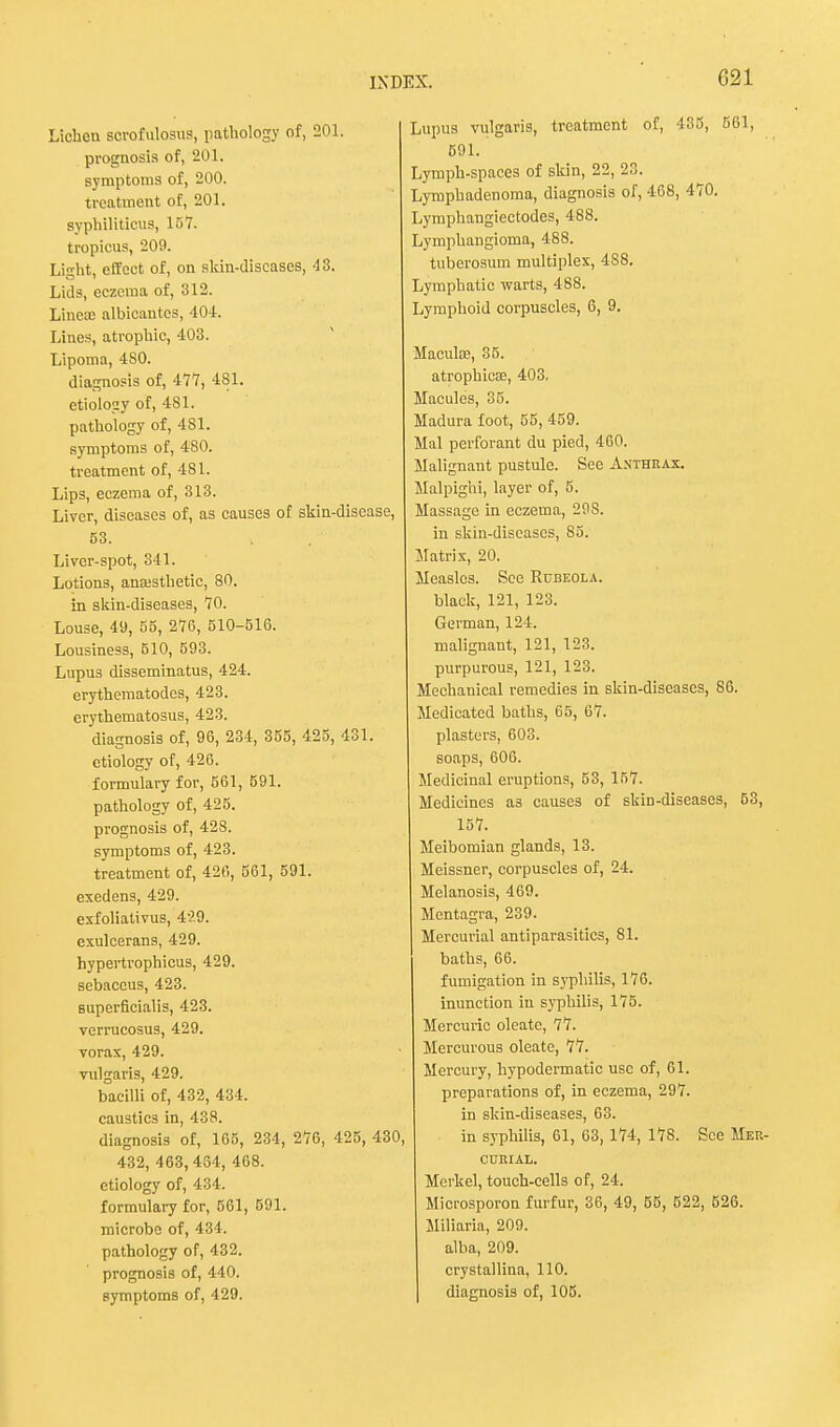 G21 Lichen scrofulosus, pathology of, 201. prognosis of, 201. symptoms of, 200. treatment of, 201. syphiliticus, 157. tropicus, 209. Light, effect of, on skin-discases, 43. Lids, eczema of, 312. Linea; albicantes, 404. Lines, atrophic, 403. Lipoma, 480. diagnosis of, 477, 481. etiology of, 481. pathology of, 481. symptoms of, 480. treatment of, 481. Lips, eczema of, 313. Liver, diseases of, as causes of skin-disease, 63. Liver-spot, 341. Lotions, anaesthetic, 80. in skin-diseases, 70. Louse, 49, 55, 276, 510-516. Lousiness, 510, 693. Lupus disseminatus, 424. erythematodes, 423. erythematosus, 423. diagnosis of, 96, 234, 355, 425, 431. etiology of, 426. formulary for, 561, 591. pathology of, 425. prognosis of, 428. symptoms of, 423. treatment of, 426, 561, 591. exedens, 429. exfoliativus, 429. exulcerans, 429. hypertrophicus, 429. sebaccus, 423. Buperficialis, 423. verrucosus, 429. vorax, 429. vulgaris, 429. bacilli of, 432, 434. caustics in, 438. diagnosis of, 165, 234, 276, 425, 430, 432, 463, 434, 468. etiology of, 434. formulary for, 561, 591. microbe of, 434. pathology of, 432. prognosis of, 440. Lupus vulgaris, treatment of, 435, 561, 591. Lymph-spaces of skin, 22, 23. Lymphadenoma, diagnosis of, 468, 470. Lymphaugiectodes, 488. Lymphangioma, 488. tuberosum multiplex, 4S8. Lymphatic warts, 488. Lymphoid corpuscles, 6, 9. Macula?, 35. atrophica?, 403. Macules, 35. Madura foot, 55, 459. Mai perforant du pied, 460. Malignant pustule. See Anthrax. Malpighi, layer of, 5. Massage in eczema, 29S. in skin-discases, 85. Matrix, 20. Measles. See Rubeola. black, 121, 123. German, 124. malignant, 121, 123. purpurous, 121, 123. Mechanical remedies in skin-diseases, 86. Medicated baths, 65, 67. plasters, 603. soaps, 606. Medicinal eruptions, 53, 157. Medicines a3 causes of skin-diseases, 53, 157. Meibomian glands, 13. Meissner, corpuscles of, 24. Melanosis, 469. Mcntagra, 239. Mercurial antiparasitics, 81. baths, 66. fumigation in syphilis, 176. inunction in syphilis, 175. Mercuric oleate, 77. Mercurous oleate, 77. Mercury, hypodermatic use of, 61. preparations of, in eczema, 297. in skin-diseases, 63. in syphilis, 61, 63, 174, 178. See Mer- CURIAL. Merkel, touch-cells of, 24. Microsporon furfur, 36, 49, 55, 522, 526. Miliaria, 209. alba, 209. crystallina, 110.