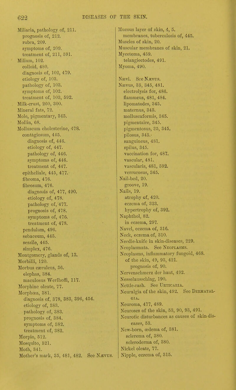Miliaria, pathology of, 211. prognosis of, 212. rubra, 209. symptoms of, 209. treatment of, 211, 591. Milium, 102. colloid, 4S0. diagnosis of, 102, 479. etiology of, 103. pathology of, 103. symptoms of, 102. treatment of, 103, 592. Milk-crust, 260, 300. Mineral fats, 72. Mole, pigmentary, 345. Mollin, 68. Molluscum cholesterinc, 478. contagiosum, 445. diagnosis of, 416. etiology of, 447. pathology of, 446. symptoms of, 446. treatment of, 447. epitheliale, 445, 477. fibroma, 476. fibrosum, 476. diagnosis of, 477, 490. etiology of, 478. pathology of,'477. prognosis of, 478. symptoms of, 476. treatment of, 478. pendulum, 496. sebaceum, 445. sessile, 445. simplex, 476. Montgomery, glands of, 13. Morbilli, 120. Morbus caevuleus, 36. elephas, 384. maculosus Werlhoffi, 117. Morphine oleate, 77. Morphoea, 381. diagnosis of, 378, 383, 396, 454. etiology of, 3S3. pathology of, 383. prognosis of, 384. symptoms of, S82. treatment of, 3S2. Morpio, 512. Moscpiito, 521. Moth, 341. Mother's mark, 35, 481, 482. See N.EVUS. Mucous layer of skin, 4, G. membranes, tuberculosis of, 445. Muscles of skin, 20. Muscular membranes of skin, 21. Mycetoma, 459. telangiectodes, 491. Myoma, 490. Na:vi. See N^evus. Namis, 35, 345, 481. electrolysis for, 486. flammeus, 481, 4S4. lipomatodes, 345. maternus, 345. molluscaformis, 345. pigmentaire, 345. pigmentosus, 35, 345. pilosus, 345.- sanguineus, 481. spilus, 345. vaccination for, 487. vascular, 4S1. vascularis, 481, 592. verrucosus, 345. Nail-bed, 20. groove, 19. Nails, 19. atrophy of, 420. eczema of, 323. hypertrophy of, 392. Naphthol, 82. in eczema, 297. Navel, eczema of, 316. Neck, eczema of, 310. Needle-knife in skin-diseases, 229. Ncoplasmata. See Neoplasms. Neoplasms, inflammatory fungoid, 468. of the skin, 49, 93, 421. prognosis of, 90. Nervenschmerz der haut, 492. Nesselausschlag, 190. Nettle-rash. See Urticaria. Neuralgia of the skin, 492. See Derhatal- gia. Neuroma, 477, 489. Neuroses of the skin, 53, 90, 93, 491. Neurotic disturbances as causes of skindis- cases, 53. New-born, oedema of, 381. sclerema of, 380. scleroderma of, 380. Nickel oleate, 77. Nipple, eczema of, 315.