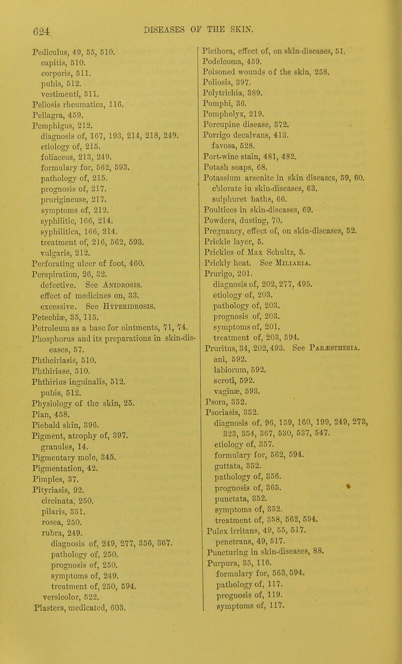 G24 Pediculus, 49, 55, 510. capitis, 510. corporis, 511. pubis, 512. vestimenti, 511. Poliosis rhcumatica, 116. Pellagra, 459. Pemphigus, 212. diagnosis of, 107, 193, 214, 218, 219. etiology of, 215. foliaceus, 213, 249. formulary for, 562, 593. pathology of, 215. prognosis of, 217. prurigineuse, 217. symptoms of, 212. syphilitic, 166, 214. syphilitica, 166, 214. treatment of, 216, 562, 593. vulgaris, 212. Perforating ulcer of foot, 460. Perspiration, 26, 32. defective. See Anidrosis. effect of medicines on, 33. excessive. See HYrEEiDROSiS. Petechia, 35, 115. Petroleum as a base for ointments, 71, 74. Phosphorus and its preparations in skin-dis- eases, 57. Phtheiriasis, 510. Phthiriase, 510. Phthirius inguinalis, 512. pubis, 512. Physiology of the skin, 25. Pian, 458. Piebald skin, 396. Pigment, atrophy of, 397. granules, 14. Pigmentary mole, 345. Pigmentation, 42. Pimples, 37. Pityriasis, 92. circinata, 250. pilaris, 351. rosea, 250. rubra, 249. diagnosis of, 249, 277, 356, 367. pathology of, 250. prognosis of, 250. symptoms of, 249. treatment of, 250, 594. versicolor, 522. Plasters, medicated, 603. Plethora, effect of, on skin-diseases, 51. Podelcoma, 459. Poisoned wounds of the skin. 258. Poliosis, 397. Polytrichia, 389. Pomphi, 36. Pompholyx, 219. Porcupine disease, 372. Porrigo decalvans, 413. favosa, 528. Port-wine stain, 481, 482. Potash soaps, 68. Potassium arsenite in skin diseases, 59, 60. chlorate in skin-diseases, 63. sulphuret baths, 66. Poultices in skin-diseases, 69. Powders, dusting, 70. Pregnancy, effect of, on skin-diseases, 52. Prickle layer, 5. Prickles of Max Schultz, 5. Prickly heat. See Miliaria. Prurigo, 201. diagnosis of, 202, 277, 495. etiology of, 203. pathology of, 203. prognosis of, 203. symptoms of, 201. treatment of, 203, 594. Pruritus, 34, 202,493. See Paresthesia. ani, 592. labiorum, 592. scroti, 592. vagina?, 593. Psora, 352. Psoriasis, 352. diagnosis of, 96, 159, 160, 199, 249, 273, 323, 354, 367, 530, 537, 547. etiology of, 357. formulary for, 562, 594. guttata, 352. pathology of, 356. prognosis of, 365. ♦ punctata, 352. symptoms of, 352. treatment of, 358, 562, 594. Pulex irritans, 49, 55, 517. penetrans, 49, 517. Puncturing in skin-diseases, 88. Purpura, 35, 116. formulary for, 563, 594. pathology of, 117. prognosis of, 119. symptoms of, 117.