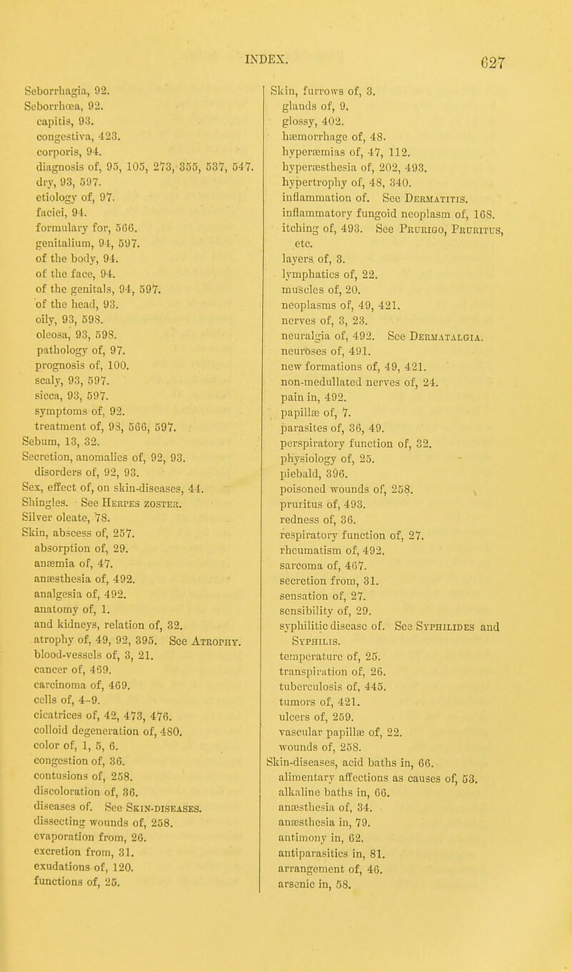 C27 Seborrhagia, 92. Seborrhea, 92. capitis, 93. congcstiva, 423. corporis, 94. diagnosis of, 95, 105, 273, 355, 537, 547. dry, 93, 597. etiology of, 97. faciei, 94. formulary for, 5G6. genitalium, 94, 597. of the body, 94. of the face, 94. of the genitals, 94, 597. of the head, 93. oily, 93, 598. oleosa, 93, 598. pathology of, 97. prognosis of, 100. scaly, 93, 597. sicca, 93, 597. symptoms of, 92. treatment of, 93, 566, 597. Sebum, 13, 32. Secretion, anomalies of, 92, 93. disorders of, 92, 93. Sex, effect of, on skin-diseases, 44. Shingles. See Herpes zoster. Silver oleate, 78. Skin, abscess of, 257. absorption of, 29. anaemia of, 47. anaesthesia of, 492. analgesia of, 492. anatomy of, 1. and kidneys, relation of, 32. atrophy of, 49, 92, 395. See Atrophy. blood-vessels of, 3, 21. cancer of, 459. carcinoma of, 469. cells of, 4-9. cicatrices of, 42, 473, 476. colloid degeneration of, 480. color of, 1, 5, 6. congestion of, 36. contusions of, 258. discoloration of, 36. diseases of. See Skin-diseases. dissecting wounds of, 258. evaporation from, 26. excretion from, 31. exudations of, 120. functions of, 25. Skin, furrows of, 3. glands of, 9. glossy, 402. haemorrhage of, 48. hypenemias of, 47, 112. hypenesthesia of, 202, 493. hypertrophy of, 48, 340. inflammation of. See Dermatitis. inflammatory fungoid neoplasm of, 16S. itching of, 493. See Prurigo, Pruritus, etc. layers of, 3. lymphatics of, 22. muscles of, 20. neoplasms of, 49, 421. nerves of, 3, 23. neuralgia of, 492. See Dermatalgia. neuroses of, 491. new formations of, 49, 421. non-medullatcd nerves of, 24. pain in, 492. papillaa of, 7. parasites of, 36, 49. perspiratory function of, 32. physiology of, 25. piebald, 396. poisoned wounds of, 258. pruritus of, 493. redness of, 36. respiratory function of, 27. rheumatism of, 492. sarcoma of, 467. secretion from, 31. sensation of, 27. sensibility of, 29. syphilitic disease of. See Syphilides and Syphilis. temperature of, 25. transpiration of, 26. tuberculosis of, 445. tumors of, 421. ulcers of, 259. vascular papillae of, 22. wounds of, 258. Skin-diseases, acid baths in, 66. alimentary affections as causes of, 53. alkaline baths in, 66. anaesthesia of, 34. anaesthesia in, 79. antimony in, 62. antiparasitics in, 81. arrangement of, 46. arsenic in, 58.