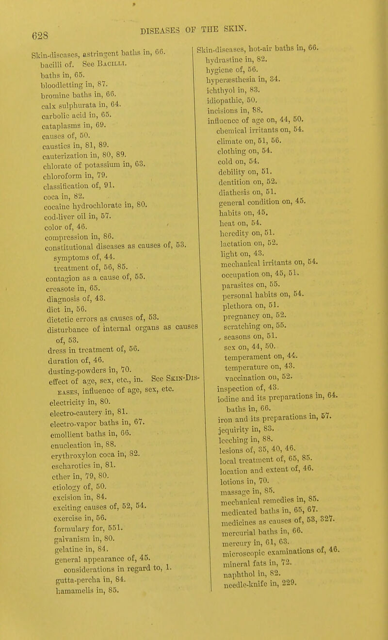 » 628 DISEASES OF THE SKIN. Skin-discuses, astringent baths in, 06. bacilli of. See Bacilli. baths in, 65. bloodletting in, 87. bromine baths in, 66. calx sulplntrata in, 64. carbolic acid in, 65. cataplasms in, 69. causes of, 50. caustics in, 81, 89. cauterization in, 80, 89. chlorate of potassium in, 63. chloroform in, 79. classification of, 91. coca in, 82. cocaine hydrochlorate in, 80. cod-liver oil in, 57. color of, 46. compression in, 86. constitutional diseases as causes of, 53 symptoms of, 44. treatment of, 56, 85. contagion as a cause of, 55. creasote in, 65. diagnosis of, 43. diet in, 56. dietetic errors as causes of, 53. disturbance of internal organs as causes of, 53. dress in treatment of, 56. duration of, 46. dusting-powders in, 70. effect of age, sex, etc., in. See Skin-Dis- eases, influence of age, sex, etc. electricity in, 80. electro-cautery in, 81. electro-vapor baths in, 67. emollient baths in, 66. enucleation in, 88. erythroxylon coca in, 82. escharotics in, 81. ether in, 79, 80. etiology of, 50. excision in, 84. exciting causes of, 52, 54. exercise in, 56. formulary for, 551. galvanism in, 80. gelatine in, 84. general appearance of, 45. considerations in regard to, 1. gutta-percha in, 84. liamamelis in, 85. Skin-diseases, hot-air baths in, 66. hydrastinc in, 82. hygiene of, 56. hyperesthesia in, 34. ichthyol in, 83. idiopathic, B0. incisions in, 88. influence of age on, 44, 50. chemical irritants on, 54. climate on, 51, 56. clothing on, 54. cold on, 54. debility on, 51. dentition on, 52. diathesis on, 51. general condition on, 45. habits on, 45. heat on, 54. heredity on, 51. lactation on, 52. light on, 43. mechanical irritants on, 54. occupation on, 45, 51. parasites on, 55. personal habits on, 54. plethora on, 51. pregnancy on, 52. scratching on, 55. , seasons on, 51. sex on, 44, 50. temperament on, 44. temperature on, 43. vaccination on, 52. inspection of, 43. iodine and its preparations in, 64. baths in, 66. iron and its preparations in, 57. jequirity in, 83. leeching in, 88. lesions of, 35, 40, 46. local treatment of, 65, 85. location and extent of, 46. lotions in, 70. massage in, S5. mechanical remedies in, 85. medicated baths in, 65, 67. medicines as causes of, 53, 327. mercurial baths in, 66. mercury in, 61, 63. microscopic examinations of, 46. mineral fats in, 72. naphthol in, 82. needle-knife in, 229.