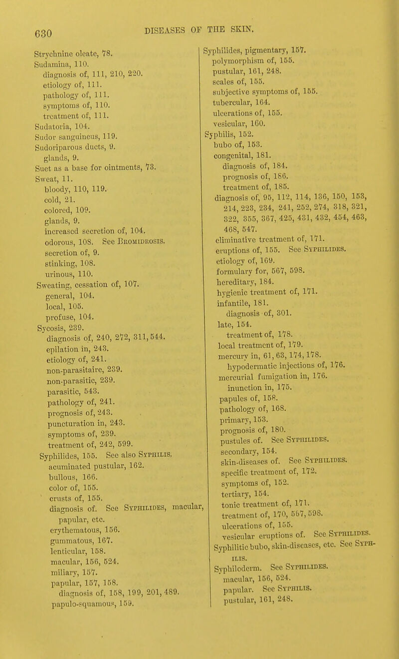 Strychnine olcate, 78. Sudamina, 110. diagnosis of, 111, 210, 220. etiology of, 111. pathology of, 111. symptoms of, 110. treatment of, 111. Sudatoria, 104. Sudor sanguineus, 119. Sudoriparous duets, 9. glands, 9. Suet as a base for ointments, 73. Sweat, 11. bloody, 110, 119. cold, 21. colored, 109. glands, 9. increased secretion of, 104. odorous, 108. See Bromidkosis. secretion of, 9. stinking, 108. urinous, 110. Sweating, cessation of, 107. general, 104. local, 105. profuse, 104. Sycosis, 239. diagnosis of, 240, 272, 311,544. epilation in, 243. etiology of, 241. non-parasitaire, 239. non-parasitic, 239. parasitic, 543. pathology of, 241. prognosis of, 243. puncturation in, 243. symptoms of, 239. treatment of, 242, 599. Syphilides, 155. Sec also Syphilis, acuminated pustular, 162. bullous, 166. color of, 155. crusts of, 155. diagnosis of. See Syphilides, macular, papular, etc. erythematous, 156. gummatous, 167. lenticular, 158. macular, 166, 524. miliary, 157. papular, 157, 158. diagnosis of, 158, 199, 201, 489. papulosquamous, 159. Syphilides, pigmentary, 157. polymorphism of, 155. pustular, 161, 248. scales of, 155. subjective symptoms of, 155. tubercular, 164. ulcerations of, 155. vesicular, 1G0. Syphilis, 152. bubo of, 153. congenital, 181. diagnosis of, 184. prognosis of, 186. treatment of, 185. diagnosis of, 95, 112, 114, 136, 150, 153, 214, 223, 234, 241, 252, 274, 318, 321, 322, 355, 367, 425, 431, 432, 454, 463, 468, 547. criminative treatment of, 171. eruptions of, 155. See Syphilides. etiology of, 169. formulary for, 667, 598. hereditary, 184. hygienic treatment of, 171. infantile, 181. diagnosis of, 301. late, 154. treatment of, 178. local treatment of, 179. mercury in, 61, 63, 174,178. hypodermatic injections of, 176. mercurial fumigation in, 176. inunction in, 175. papules of, 158. pathology of, 168. primary, 153. prognosis of, 180. pustules of. See Syphilides. secondary, 154. skin-diseases of. See Syphilides. specific treatment of, 172. symptoms of, 152. tertiary, 154. tonic treatment of, 171. treatment of, 170, 567,598. ulcerations of, 155. vesicular eruptions of. See Syphilides. Syphilitic bubo, skin-diseases, etc. See Sype ilis. Syphiloderm. Sec Syphilides. macular, 156, B24. papular. See Syphilis. pustular, 161, 248.