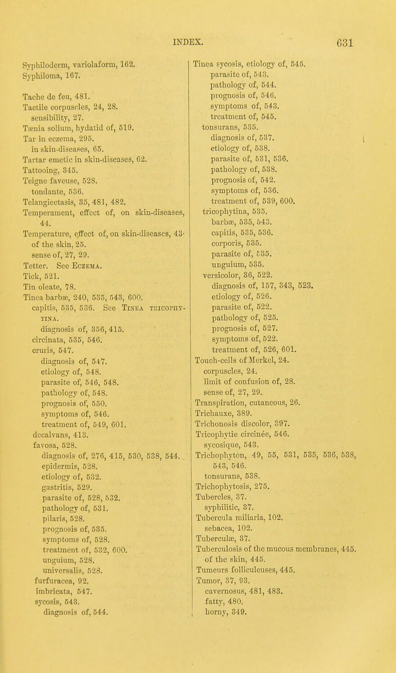 Syphiloderm, variolaform, 162. Syphiloma, 167. Tachc de feu, 481. Tactile corpuscles, 2<1, 28. sensibility, 27. Taenia solium, hydatid of, 519. Tar in eczema, 295. in skin-diseases, 65. Tartar emetic in skin-diseases, 62. Tattooing, 315. Teigne favcuse, 52S. tondante, 586. Telangiectasis, 35, 481, 482. Temperament, effect of, on skin-diseases, 41. Temperature, effect of, on skin-diseases, 43' of the skin, 25. sense of, 27, 29. Tetter. See Eczema. Tick, 521. Tin oleate, 78. Tinea barba?, 240, 535, 543, 600. capitis, 535, 536. See Tinea tmcopiiy- TINA. diagnosis of, 356, 415. circinata, 535, 546. cruris, 547. diagnosis of, 547. etiology of, 548. parasite of, 546, 548. pathology of, 548. prognosis of, 550. symptoms of, 546. treatment of, 549, 601. dccalvans, 413. favosa, 528. diagnosis of, 276, 415, 530, 538, 644. epidermis, 528. etiology of, 532. gastritis, 529. parasite of, 528, 532. pathology of, 531. pilaris, 528. prognosis of, 535. symptoms of, 528. treatment of, 532, 600. unguium, 528. universalis, 523. furfuracea, 92. imbricata, 547. sycosis, 543. diagnosis of, 544. Tinea sycosis, etiology of, 545. parasite of, 543. pathology of, 544. prognosis of, 546. symptoms of, 543. treatment of, 545. tonsurans, 535. diagnosis of, 537. etiology of, 538. parasite of, 531, 536. pathology of, 538. prognosis of, 542. symptoms of, 536. treatment of, 539, 600. tricophytina, 535. barba?, 535, 543. capitis, 535, 536. corporis, 535. parasite of, 635. unguium, 535. versicolor, 36, 522. diagnosis of, 157, 343, 523. etiology of, 526. parasite of, 622. pathology of, 525. prognosis of, 527. symptoms of, 522. treatment of, 526, 601. Touch-cells of Merkel, 24. corpuscles, 24. limit of confusion of, 28. sense of, 27, 29. Transpiration, cutaneous, 26. Trichauxe, 389. Trichonosis discolor, 397. Tricophytie circinee, 546. sycosique, 543. Trichophyton, 49, 55, 531, 535, 536, 538, 543, 546. tonsurans, 53S. Trichophytosis, 275. Tubercles, 37. syphilitic, 37. Tubercula miliaria. 102. sebacea, 102. Tubercute, 37. Tuberculosis of the mucous membranes, 445. of the skin, 445. Tumeurs folliculcuses, 445. Tumor, 37, 93. cavernosus, 481, 483. fatty, 480. | horny, 349.