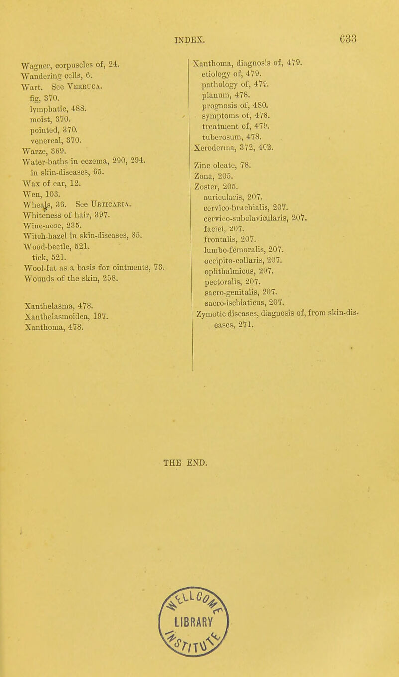 Wagner, corpuscles of, 24. Wandering culls, G. Wart. See Verruca. fig, 370. lymphatic, 488. moist, 370. pointed, 370. venereal, 370. Warze, 369. Water-baths in eczema, 290, 294. in skin-diseases, 65. Wax of ear, 12. Wen, 103. Wheals, 36. See Urticaria. Whiteness of hair, 397. Wine-nose, 235. Witch-hazel in skin-diseases, 85. Wood-beetle, 521. tick, 521. Wool-fat as a basis for ointments, 73. Wounds of the skin, 258. Xanthelasma, 47S. Xanthclasmoidea, 197. Xanthoma, 478. Xanthoma, diagnosis of, 479. etiology of, 479. pathology of, 479. planum, 478. prognosis of, 4S0. symptoms of, 478. treatment of, 479. tuberosum, 478. Xeroderma, 372, 402. Zinc oleate, 78. Zona, 205. Zoster, 205. auricularis, 207. ccrvico-brachialis, 207. cerviec-subclavicularis, 207. faciei, 207. frontalis, 207. lumbo-femoralis, 207. occipito-collaris, 207. ophthalmicus, 207. pectoralis, 207. sacro-genitalis, 207. sacro-ischiaticus, 207. Zymotic diseases, diagnosis of, from skin-dis cases, 271. THE END. LIBRARY