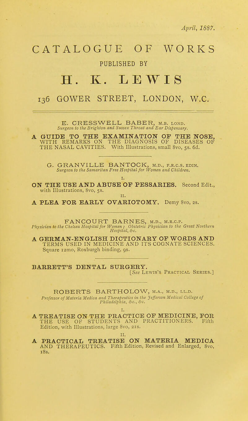 April, 1887. CATALOGUE OF WORKS PUBLISHED BY H. K. LEWIS 136 GOWER STREET, LONDON, W.C. E. CRESSWELL BABER, m.b. lond. Surgeon to the Brighton and Sussex Throat and Ear Dispensary. A GUIDE TO THE EXAMINATION OP THE NOSE, WITH REMARKS ON THE DIAGNOSIS OF DISEASES OF THE NASAL CAVITIES. With Illustrations, small 8vo, 5s. 6d. G. GRANVILLE BANTOCK, m.d., f.r.c.s. edin. Surgeon to the Samaritan Free Hospital for Women and Children. I. ON THE USE AND ABUSE OF PESSARIES. Second Edit., with Illustrations, 8vo, 5s. 11. A PLEA FOR EARLY OVARIOTOMY. Demy 8vo, as. FANCOURT BARNES, m.d., m.r.c.p. Physician to the Chelsea Hospital for Women; Obstetric Physician to the Great Northern Hospital, &c. A GERMAN-ENGLISH DICTIONARY OF WORDS AND TERMS USED IN MEDICINE AND ITS COGNATE SCIENCES. Square i2mo, Roxburgh binding, gs. BARRETT'S DENTAL SURGERY. [See Lewis's Practical Series.] ROBERTS BARTHOLOW, m.a., m.d., ll.d. Professor of Materia Medica and Therapeutics in the Jefferson Medical College of Philadelphia, &c, &c. I. A TREATISE ON THE PRACTICE OF MEDICINE, FOR THE USE OF STUDENTS AND PRACTITIONERS. Fifth Edition, with Illustrations, large 8vo, 21s. II. A PRACTICAL TREATISE ON MATERIA MEDICA AND THERAPEUTICS. Fifth Edition, Revised and Enlarged, 8vo, 18s.