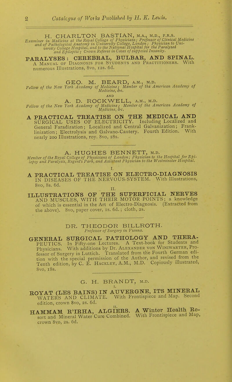 H. CHARLTON BASTIAN, m.a., m.d., f.r.s. Examiner in Medicine at the Royal College 0/ Physicians; Professor of Clinical Medicine and of Pathological Anatomy in University College, London; Physician to Uni- versity College Hospital, and to the National Hospital for the Paralysed and Epileptic; Crown Referee in Cases of supposed Insanity. PARALYSES : CEREBRAL, BULBAR, AND SPINAL. A Manual of Diagnosis for Students and Practitioners. With numerous Illustrations, 8vo, 12s. 6d. GEO. M. BEARD, a.m., m.d. Fellow of the New York Academy of Medicine; Member of the American Academy of Medicine, Src. AND A. D. ROCKWELL, a.m., m.d. Fellow of the New York Academy of Medicine; Member of the American Academy of Medicine, &c. A PRACTICAL TREATISE ON THE MEDICAL AND SURGICAL USES OF ELECTRICITY. Including Localized and General Faradization; Localized and Central Galvanization; Frank- linization; Electrolysis and Galvano-Cautery. Fourth Edition. With nearly 200 Illustrations, roy. 8vo, 28s. A. HUGHES BENNETT, m.d. Member of the Royal College of Physicians of London; Physician to the Hospital for Epi- lepsy and Paralysis, Regent's Park, and Assistant Physician to the Westminster Hospital. i. A. PRACTICAL TREATISE ON ELECTRO-DIAGNOSIS IN DISEASES OF THE NERVOUS-SYSTEM. With Illustrations, 8vo, 8s. 6d. II. ILLUSTRATIONS OP THE SUPERFICIAL NERVES AND MUSCLES, WITH THEIR MOTOR POINTS; a knowledge of which is essential in the Art of Electro-Diagnosis. (Extracted from the above). 8vo, paper cover, is. 6d.; cloth, 2s. DR. THEODOR BILLROTH. Professor of Surgery in Vienna. GENERAL SURGICAL PATHOLOGY AND THERA- PEUTICS. In Fifty-one Lectures. A Text-book for Students and Physicians. With additions by Dr. Alexander von Winiwarter, Pro- fessor of Surgery in Luttich. Translated from the Fourth German edi- tion with the special permission of the Author, and revised from the Tenth edition, by C. E. Hackley, A.M., M.D. Copiously illustrated, 8vo, 18s. G. H. BRANDT, m.d. ROYAT (LES BAINS) IN AUVERGNE, ITS MINERAL WATERS AND CLIMATE. With Frontispiece and Map. Second edition, crown 8vo, 2s. 6d. HAMMAM R'IRHA, ALGIERS. A Winter Health Re- sort and Mineral Water Cure Combined. With Frontispiece and Map, crown 8vo, 2s. 6d.