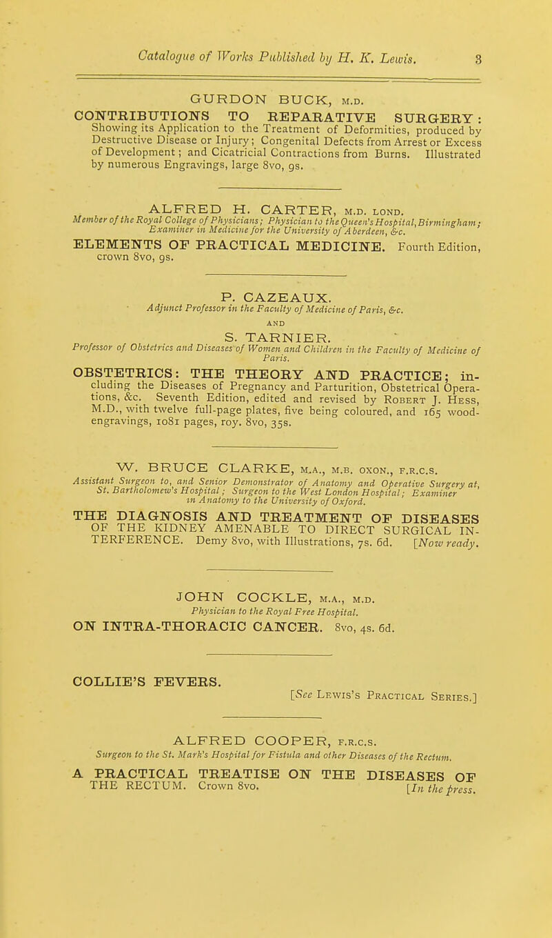 GURDON BUCK, m.d. CONTRIBUTIONS TO REPARATIVE SURGERY: Showing its Application to the Treatment of Deformities, produced by Destructive Disease or Injury; Congenital Defects from Arrest or Excess of Development; and Cicatricial Contractions from Burns. Illustrated by numerous Engravings, large 8vo, gs. ALFRED H. CARTER, m.d. lond. Member of the Royal College of Physicians; Physician to the Queen's Hospital, Birmingham • Examiner in Medicine for the University of Aberdeen, &c. ELEMENTS OF PRACTICAL MEDICINE. Fourth Edition, crown Svo, gs. P. CAZEAUX. Adjunct Professor in the Faculty of Medicine of Paris, &c. AND S. TARNIER. Professor of Obstetrics and Diseases of Women and Children in the Faculty of Medicine of Paris. OBSTETRICS: THE THEORY AND PRACTICE; in- cluding the Diseases of Pregnancy and Parturition, Obstetrical Opera- tions, &c. Seventh Edition, edited and revised by Robert J. Hess, M.D., with twelve full-page plates, five being coloured, and 165 wood- engravings, 1081 pages, roy. 8vo, 35s. W. BRUCE CLARKE, M.A., M.B. OXON., F.R.C.S. Assistant Surgeon to, and Senior Demonstrator of Anatomy and Operative Surgery at St. Bartholomew's Hospital; Surgeon to the West London Hospital; Examiner in Anatomy to the University of Oxford. THE DIAGNOSIS AND TREATMENT OF DISEASES OF THE KIDNEY AMENABLE TO DIRECT SURGICAL IN- TERFERENCE. Demy Svo, with Illustrations, 7s. 6d. [Now ready. JOHN COCKLE, m.a., m.d. Physician to the Royal Free Hospital. ON INTRA-THORACIC CANCER. 8vo, 4s. 6d. COLLIE'S FEVERS. [See Lewis's Practical Series.] ALFRED COOPER, f.r.c.s. Surgeon to the St. Mark's Hospital for Fistula and other Diseases of the Rectum. A PRACTICAL TREATISE ON THE DISEASES OF THE RECTUM. Crown 8vo. [In the press.