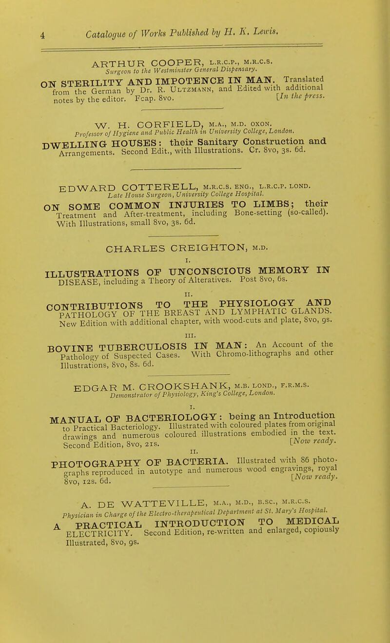 ARTHUR COOPER, l.r.c.p., m.r.c.s. Surgeon to the Westminster General Dispensary. ON STERILITY AND IMPOTENCE IN MAN. Translated from the German by Dr. R. Ultzmann, and Edited with additional notes by the editor. Fcap. 8vo. O the press. W. H. CORFIELD, m.a., m.d. oxon. Professor of Hygiene and Public Health m University College, London. DWELLING HOUSES: their Sanitary Construction and Arrangements. Second Edit., with Illustrations. Cr. 8vo, 3s. 6d. EDWARD COTTERELL, m.r.c.s. eng., l.r.c.p. lond. Late House Surgeon, University College Hospital. ON SOME COMMON INJURIES TO LIMBS; their Treatment and After-treatment, including Bone-setting (so-called). With Illustrations, small 8vo, 3s. 6d. CHARLES CREIGHTON, m.d. 1. ILLUSTRATIONS OP UNCONSCIOUS MEMORY IN DISEASE, including a Theory of Alteratives. Post Svo, 6s. 11. P DISTRIBUTIONS TO THE PHYSIOLOGY AND PATHOLOGY OF THE BREAST AND LYMPHATIC GLANDS. New Edition with additional chapter, with wood-cuts and plate, 8vo, gs. in. BOVINE TUBERCULOSIS IN MAN: An Account of the Pathology of Suspected Cases. With Chromo-lithographs and other Illustrations, Svo, 8s. 6d. EDGAR M. CROOKSHANK, m.b. lond., f.r.m.s. Demonstrator of Physiology, King's College, London. , {%■ MANUAL OP BACTERIOLOGY: being an Introduction to Practical Bacteriology. Illustrated with coloured plates from original drawings and numerous coloured illustrations embodied m the text. Second Edition, Svo, 21B. ™*f- 11. PHOTOGRAPHY OF BACTERIA. Illustrated with 86 photo- graphs reproduced in autotype and numerous wood engravings, royal Svo, 12s. 6d. lNow TCady- A DE WATTEVILLE, m.a., m.d., b.sc, m.r.c.s. Physician in Charge of the Electro-therapeutical Department at St. Mary's Hospital. A PRACTICAL INTRODUCTION TO MEDICAL ELECTRICITY. Second Edition, re-written and enlarged, copiously Illustrated, 8vo, gs.