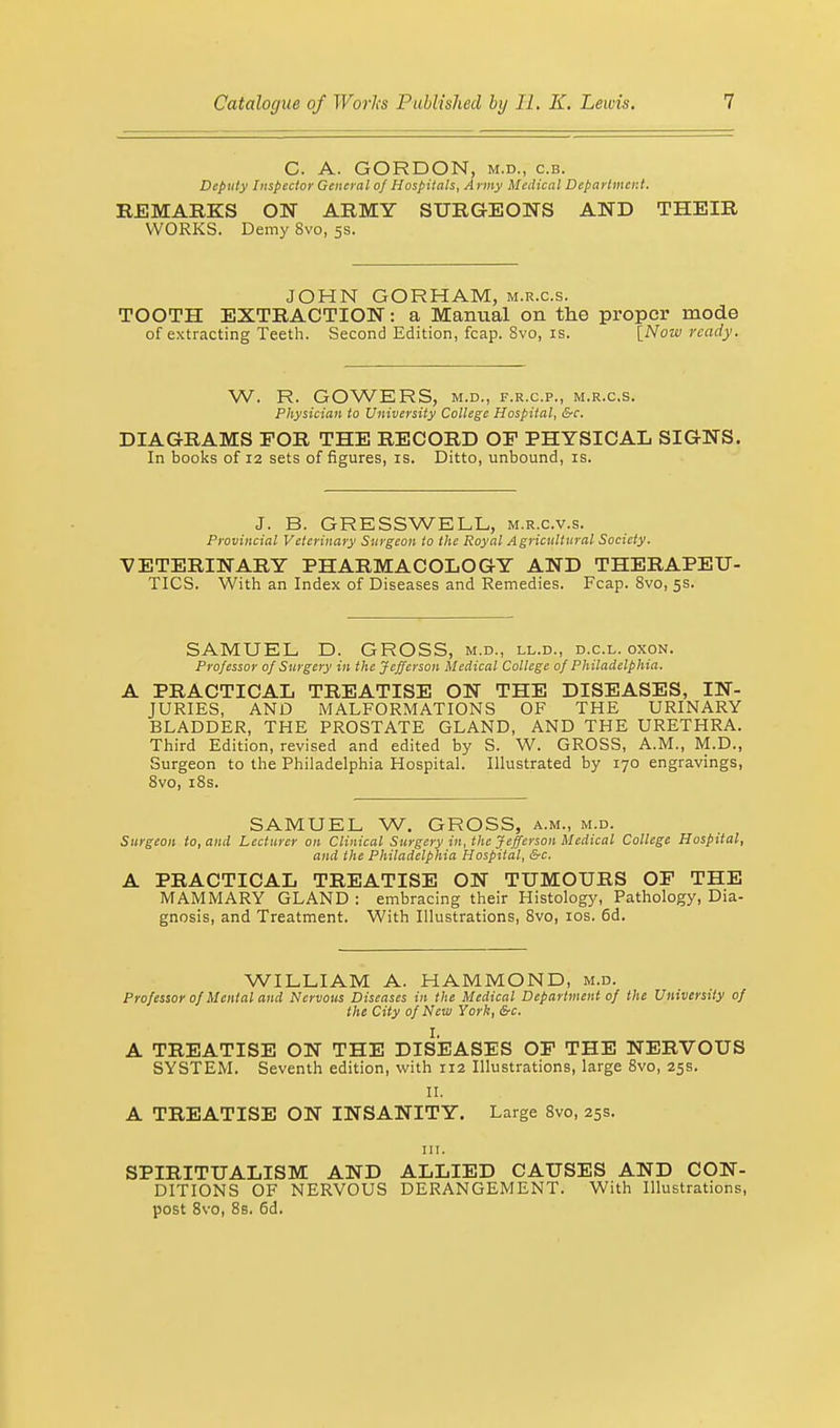 C. A. GORDON, m.d., c.b. Deputy Inspector General of Hospitals, Army Medical Department. REMARKS ON ARMY SURGEONS AND THEIR WORKS. Demy 8vo, 5s. JOHN GORHAM, m.r.c.s. TOOTH EXTRACTION: a Manual on the proper mode of extracting Teeth. Second Edition, fcap. 8vo, is. [Now ready. W. R. GOWERS, M.D., F.R.C.P., M.R.C.S. Physician to University College Hospital, &c. DIAGRAMS FOR THE RECORD OF PHYSICAL SIGNS. In books of 12 sets of figures, is. Ditto, unbound, is. J. B. GRESSWELL, m.r.c.v.s. Provincial Veterinary Surgeon to the Royal Agricultural Society. VETERINARY PHARMACOLOGY AND THERAPEU- TICS. With an Index of Diseases and Remedies. Fcap. 8vo, 5s. SAMUEL D. GROSS, m.d., ll.d., d.c.l. oxon. Professor of Surgery in the Jefferson Medical College of Philadelphia. A PRACTICAL TREATISE ON THE DISEASES, IN- JURIES, AND MALFORMATIONS OF THE URINARY BLADDER, THE PROSTATE GLAND, AND THE URETHRA. Third Edition, revised and edited by S. W. GROSS, A.M., M.D., Surgeon to the Philadelphia Hospital. Illustrated by 170 engravings, 8vo, 18s. SAMUEL W. GROSS, a.m., m.d. Surgeon to, and Lecturer on Clinical Surgery in, the Jefferson Medical College Hospital, and the Philadelphia Hospital, &c. A PRACTICAL TREATISE ON TUMOURS OF THE MAMMARY GLAND : embracing their Histology, Pathology, Dia- gnosis, and Treatment. With Illustrations, 8vo, 10s. 6d. WILLIAM A. HAMMOND, m.d. Professor of Mental and Nervous Diseases in the Medical Department of the University of the City of New York, &c. I. A TREATISE ON THE DISEASES OF THE NERVOUS SYSTEM. Seventh edition, with 112 Illustrations, large 8vo, 25s. II. A TREATISE ON INSANITY. Large 8vo, 25s. in. SPIRITUALISM AND ALLIED CAUSES AND CON- DITIONS OF NERVOUS DERANGEMENT. With Illustrations,