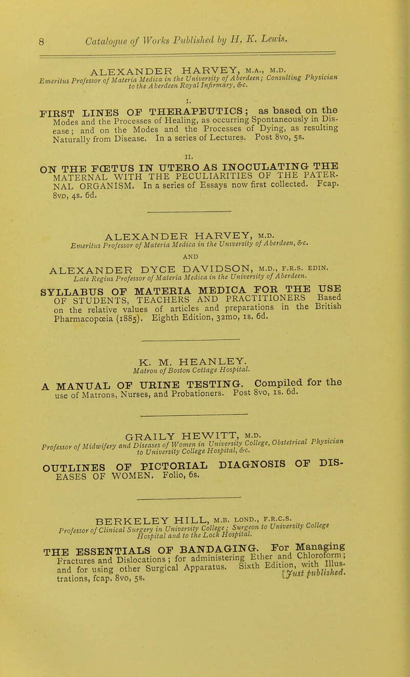 ALEXANDER HARVEY, m.a., m.d. Emeritus Professor of Materia Medica in the University of Aberdeen; Consulting Physician to the A berdeen Royal Infirmary, &c. I. FIRST LINES OF THERAPEUTICS; as based on the Modes and the Processes of Healing, as occurring Spontaneously in Dis- ease ; and on the Modes and the Processes of Dying, as resulting Naturally from Disease. In a series of Lectures. Post 8vo, 5s. 11. ON THE FCETUS IN UTERO AS INOCULATING THE MATERNAL WITH THE PECULIARITIES OF THE PATER- NAL ORGANISM. In a series of Essays now first collected. Fcap. 8vo, 4s. 6d. ALEXANDER HARVEY, m.d. Emeritus Professor of Materia Medica in the University of Aberdeen, &c. AND ALEXANDER DYCE DAVIDSON, m.d., f.r.s. edin. Late Regius Professor of Materia Medica in the University of Aberdeen. SYLLABUS OF MATERIA MEDICA FOR THE USE OF STUDENTS, TEACHERS AND PRACTITIONERS Based on the relative values of articles and preparations in the British Pharmacopoeia (1885). Eighth Edition, 321110, is. 6d. K. M. HEANLEY. Matron of Boston Cottage Hospital. A MANUAL OF URINE TESTING. Compiled for the use of Matrons, Nurses, and Probationers. Post 8vo, is. 6d. GRAILY HEWITT, m.d. Professor of Midwifery and Diseases of Women in University College, Obstctncal Physician ; J to University College Hospital, &c. OUTLINES OF PICTORIAL DIAGNOSIS OF DIS- EASES OF WOMEN. Folio, 6s. BERKELEY HILL, m.b. lond., f.r.c.s. Professor of Clinical Surgery in University College; Surgeon to University College 1 Hospital and to the Lock Hospital. tvtxv TrqcsTriNTTTALS OF BANDAGING. For Managing ^acSSSd ^stSionsT for ^ministering Ether and Chloroform ; and. for using other Surgical Apparatus. Sixth Edit on v,th IUus. trations, fcap. 8vo, 5s. \J '