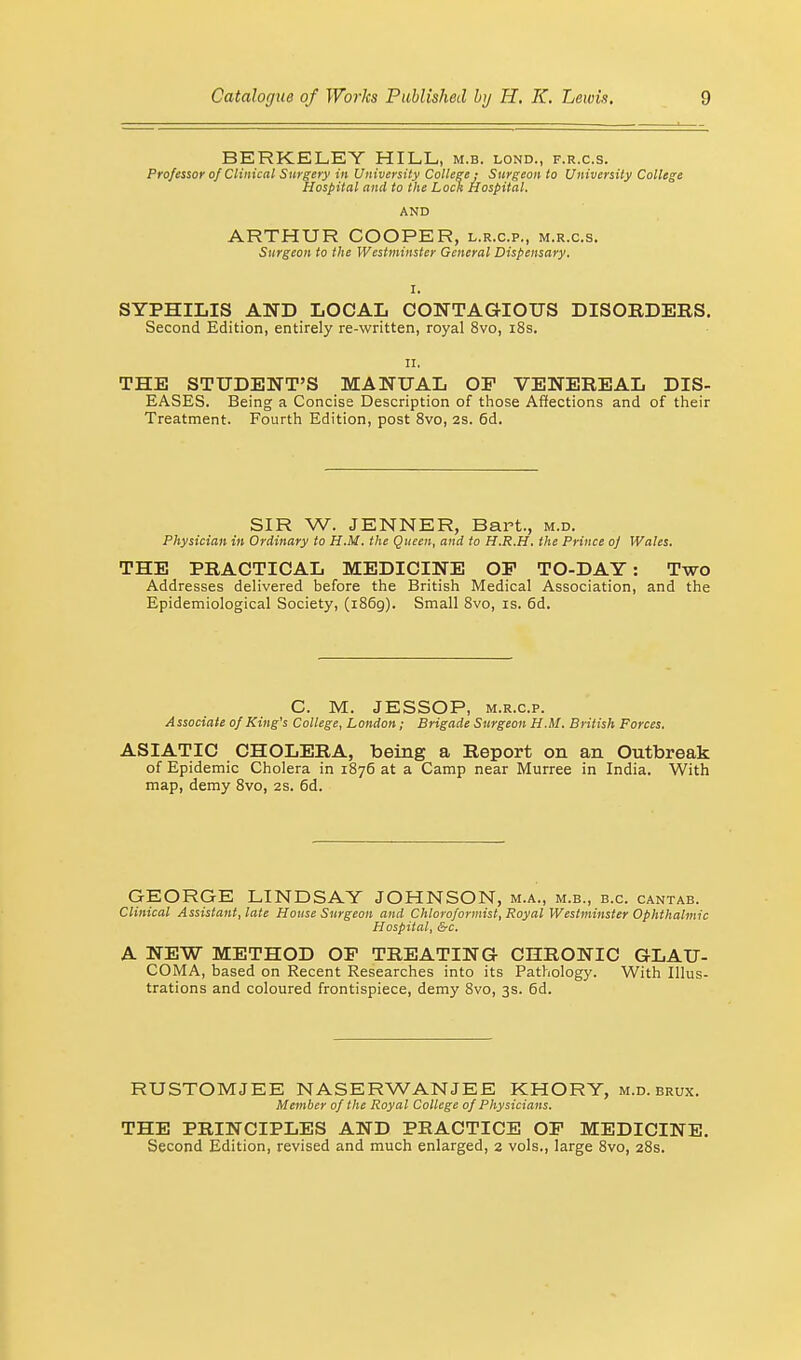 BERKELEY HILL, m.b. lond., f.r.c.s. Professor of Clinical Surgery in University College; Surgeon to University College Hospital and to the Lock Hospital. AND ARTHUR COOPER, l.r.c.p., m.r.c.s. Surgeon to the Westminster General Dispensary. SYPHILIS AND LOCAL CONTAGIOUS DISORDERS. Second Edition, entirely re-written, royal 8vo, 18s. II. THE STUDENT'S MANUAL OP VENEREAL DIS- EASES. Being a Concise Description of those Affections and of their Treatment. Fourth Edition, post 8vo, 2s. 6d. SIR W. JENNER, Bart., m.d. Physician in Ordinary to H.M. the Queen, and to H.R.H. the Prince oj Wales. THE PRACTICAL MEDICINE OP TO-DAY: Two Addresses delivered before the British Medical Association, and the Epidemiological Society, (1869). Small 8vo, is. 6d. C. M. JESSOP, m.r.c.p. Associate of King's College, London; Brigade Surgeon H.M. British Forces. ASIATIC CHOLERA, being a Report on an Outbreak of Epidemic Cholera in 1876 at a Camp near Murree in India. With map, demy 8vo, 2s. 6d. GEORGE LINDSAY JOHNSON, m.a., m.b., b.c. cantab. Clinical Assistant, late House Surgeon and Chloroformist, Royal Westminster Ophthalmic Hospital, &c. A NEW METHOD OP TREATING CHRONIC GLAU- COMA, based on Recent Researches into its Pathology. With Illus- trations and coloured frontispiece, demy 8vo, 3s. 6d. RUSTOMJEE NASERWANJEE KHORY, m.d. brux. Member of the Royal College of Physicians. THE PRINCIPLES AND PRACTICE OP MEDICINE. Second Edition, revised and much enlarged, 2 vols., large 8vo, 28s.