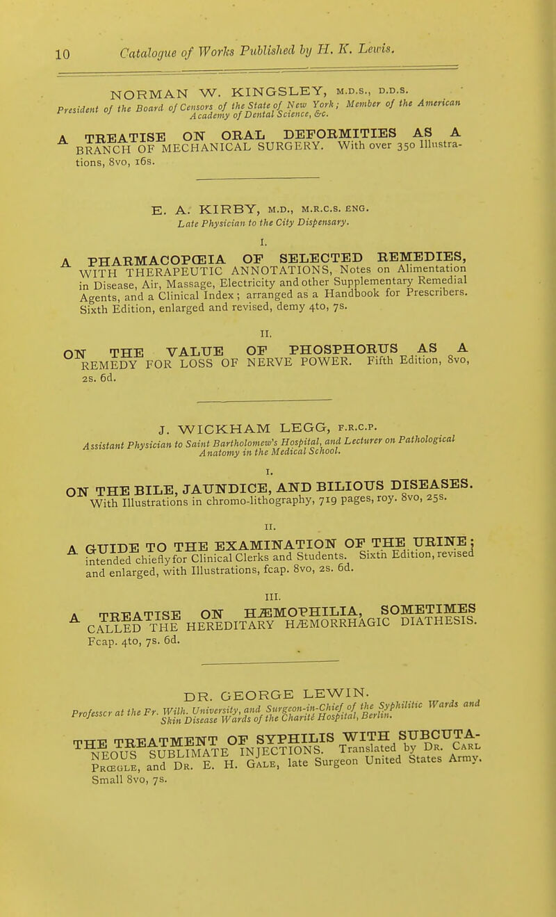 NORMAN W. KINGSLEY, m.d.s., d.d.s. President of the Board of Censors of the State of New York, Member of the American «•»»»» J Academy of Dental Science, &c. A TBEATISE ON ORAL DEFORMITIES AS A BRANCH OF MECHANICAL SURGERY. With over 350 Illustra- tions, 8vo, 16s. E. A. KIRBY, m.d., m.r.c.s. eng. Late Physician to the City Dispensary. I. A PHARMACOPOEIA OP SELECTED REMEDIES, WITH THERAPEUTIC ANNOTATIONS, Notes on Alimentation in Disease, Air, Massage, Electricity and other Supplementary Remedial Agents, and a Clinical Index; arranged as a Handbook for Prescnbers. Sixth Edition, enlarged and revised, demy 4to, 7s. II. ON THE VALUE OP PHOSPHORUS AS A REMEDY FOR LOSS OF NERVE POWER. Fifth Edition, 8vo, 2s. 6d. J. WICKHAM LEGG, f.r.c.p. Assistant Physician to Saint Bartholomew's Hospital, and Lecturer on Pathological Anatomy in the Medical School. I. ON THE BILE, JAUNDICE, AND BILIOUS DISEASES. With Illustrations in chromo-lithography, 719 pages, roy. 8vo, 25s. Hi A GUIDE TO THE EXAMINATION OP THE URINE ; intended chiefly for Clinical Clerks and Students Sixtn Edition, revised and enlarged, with Illustrations, fcap. 8vo, 2S. 6d. III. a ttrtt A TTSE ON HEMOPHILIA, SOMETIMES A CALLED THE HEREDITAP^ HEMORRHAGIC DIATHESIS. Fcap. 4to, 7s. 6d. DR. GEORGE LEWIN. TTTE TREATMENT OP SYPHILIS WITH SUBCUTA- ™OUS SUBLIMATE INJECTIONS. Translated b DR Carl Prceule, and Dr. E. H. Gale, late Surgeon United States Army. Small 8vo, 7s