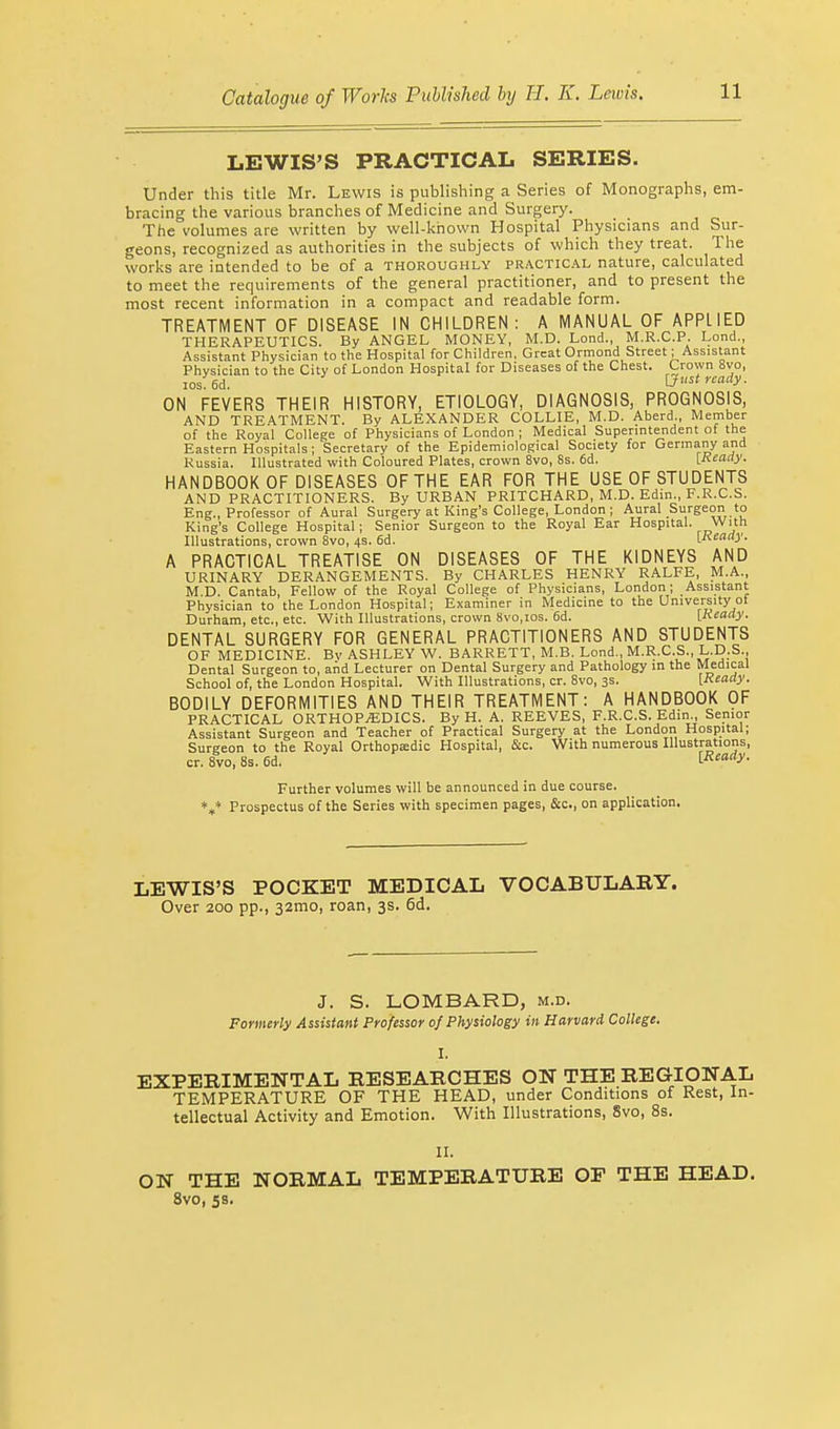 LEWIS'S PRACTICAL SERIES. Under this title Mr. Lewis is publishing a Series of Monographs, em- bracing the various branches of Medicine and Surgery. The volumes are written by well-known Hospital Physicians and Sur- geons, recognized as authorities in the subjects of which they treat. The works are intended to be of a thoroughly practical nature, calculated to meet the requirements of the general practitioner, and to present the most recent information in a compact and readable form. TREATMENT OF DISEASE IN CHILDREN: A MANUAL OF APPLIED THERAPEUTICS. By ANGEL MONEY, M.D. Lond., M.R.C.P. Lond., Assistant Physician to the Hospital for Children, Great Ormond Street; Assistant Physician to the City of London Hospital for Diseases of the Chest. Crown 8vo, losfed. [Just ready. ON FEVERS THEIR HISTORY, ETIOLOGY, DIAGNOSIS, PROGNOSIS, AND TREATMENT. By ALEXANDER COLLIE, M.D. Aberd., Member of the Royal College of Physicians of London ; Medical Superintendent of the Eastern Hospitals ; Secretary of the Epidemiological Society for Germany and Russia. Illustrated with Coloured Plates, crown 8vo, 8s. 6d. [Ready. HANDBOOK OF DISEASES OF THE EAR FOR THE USE OF STUDENTS AND PRACTITIONERS. By URBAN PRITCHARD, M.D. Edin., F.R.C.S. Eng., Professor of Aural Surgery at King's College, London ; Aural Surgeon to King's College Hospital; Senior Surgeon to the Royal Ear Hospital. w'th Illustrations, crown 8vo, 4s. 6d. [Ready. A PRACTICAL TREATISE ON DISEASES OF THE KIDNEYS AND URINARY DERANGEMENTS. By CHARLES HENRY RALFE, M.A., M.D. Cantab, Fellow of the Royal College of Physicians, London; Assistant Physician to the London Hospital; Examiner in Medicine to the University ot Durham, etc., etc. With Illustrations, crown 8vo,ios. 6d. [Ready. DENTAL SURGERY FOR GENERAL PRACTITIONERS AND STUDENTS OF MEDICINE. Bv ASHLEY W. BARRETT, M.B. Lond., M.R.C.S., L.D.S., Dental Surgeon to, and Lecturer on Dental Surgery and Pathology in the Medical School of, the London Hospital. With Illustrations, cr. 8vo, 3s. [Ready. BODILY DEFORMITIES AND THEIR TREATMENT: A HANDBOOK OF PRACTICAL ORTHOPEDICS. By H. A. REEVES, F.R.C.S. Edin., Senior Assistant Surgeon and Teacher of Practical Surgery at the London Hospital; Surgeon to the Royal Orthopaedic Hospital, &c. With numerous Illustrations, cr. 8vo, 8s. 6d. [Ready. Further volumes will be announced in due course. V Prospectus of the Series with specimen pages, &c, on application. LEWIS'S POCKET MEDICAL VOCABULARY. Over 200 pp., 32mo, roan, 3s. 6d. J. S. LOMBARD, m.d. Formerly Assistant Professor of Physiology in Harvard College. I. EXPERIMENTAL RESEABCHES ON THE REGIONAL TEMPERATURE OF THE HEAD, under Conditions of Rest, In- tellectual Activity and Emotion. With Illustrations, Svo, 8s. II. ON THE NOBMAL TEMPEBATUBE OP THE HEAD. 8vo, 5s.