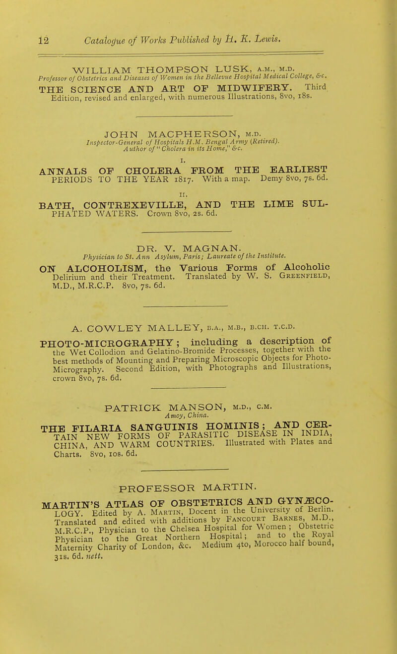 WILLIAM THOMPSON LUSK, a.m., m.d. Professor of Obstetrics and Diseases of Women in the Bellevue Hospital Medical College, &c. THE SCIENCE AND ART OP MIDWIFERY. Third Edition, revised and enlarged, with numerous Illustrations, 8vo, 18s. JOHN MACPHERSON, m.d. Inspector-General of Hospitals H.M. Bengal Army {Retired). Author of Cholera in its Home, &c. I. ANNALS OP CHOLERA PROM THE EARLIEST PERIODS TO THE YEAR 1817. With a map. Demy 8vo, 7s. 6d. 11. BATH, CONTREXEVILLE, AND THE LIME SUL- PHATED WATERS. Crown 8vo, 2S. 6d. DR. V. MAGNAN. Physician to St. Ann Asylum, Paris; Laureate of the Institute. ON ALCOHOLISM, the Various Forms of Alcoholic Delirium and their Treatment. Translated by W. S. Greenfield, M.D., M.R.C.P. 8vo, 7s. 6d. A. COWLEY MALLEY, b.a., m.b., b.ch. t.c.d. PHOTO-MICROGRAPHY; including a description of the Wet Collodion and Gelatino-Bromide Processes, together with the best methods of Mounting and Preparing Microscopic Objects for Photo- Micrography. Second Edition, with Photographs and Illustrations, crown 8vo, 7s. 6d. PATRICK MAN SON, m.d., cm. Amoy, China. mtTTi ftTjARIA SANGUINIS HOMINIS ; AND CER- TAIN NEWFORMS OF PARASITIC DISEASE IN INDIA CHINA, AND WARM COUNTRIES. Illustrated with Plates and Charts. 8vo, 10s. 6d. PROFESSOR MARTIN. MARTIN'S ATLAS OF OBSTETRICS AND GYNAECO- LOGY Edited by A. Martin, Decent in the University of Berlin. Translated and edited with additions by Fancourt Barnes M.D , M.R.C.P., Physician to the Chelsea Hospital for \\ omen ; Obstetne Physician to the Great Northern Hospital; and to the Royal Maternity Charity of London, &c. Medium 4to, Morocco half bound, 31s. 6d. licit.