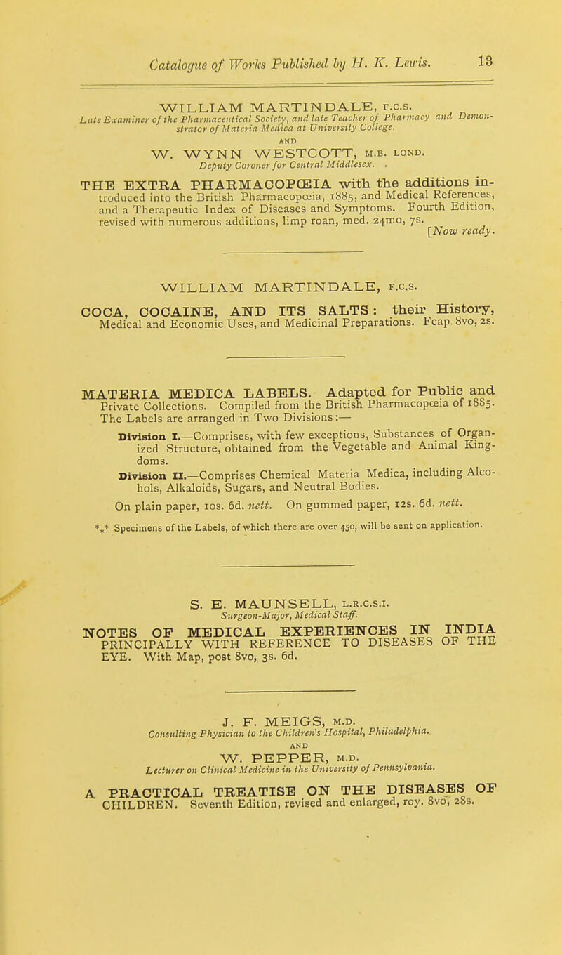 WILLIAM MARTIN DALE, f.c.s. Late Examiner of the Pharmaceutical Society, and late Teacher of Pharmacy and Demon- strator of Materia Medica at University College. AND W. WYNN WESTCOTT, m.b. lond. Deputy Coroner for Central Middlesex. . THE EXTRA PHARMACOPOEIA with the additions in- troduced into the British Pharmacopoeia, 1885, and Medical References, and a Therapeutic Index of Diseases and Symptoms. Fourth Edition, revised with numerous additions, limp roan, med. 241T10, 7s. [Now ready. WILLIAM MARTINDALE, f.c.s. COCA, COCAINE, AND ITS SALTS: their History, Medical and Economic Uses, and Medicinal Preparations. Fcap. 8vo, 2s. MATERIA MEDICA LABELS. Adapted for Public and Private Collections. Compiled from the British Pharmacopoeia of 1865. The Labels are arranged in Two Divisions:— Division I.—Comprises, with few exceptions, Substances of Organ- ized Structure, obtained from the Vegetable and Animal King- doms. Division II.—Comprises Chemical Materia Medica, including Alco- hols, Alkaloids, Sugars, and Neutral Bodies. On plain paper, 10s. 6d. nett. On gummed paper, 12s. 6d. nett. *** Specimens of the Labels, of which there are over 450, will be sent on application. S. E. MAUN SELL, l.r.c.s.i. Surgeon-Major, Medical Staff. NOTES OP MEDICAL EXPERIENCES IN INDIA PRINCIPALLY WITH REFERENCE TO DISEASES OF THE EYE. With Map, post 8vo, 3s. 6d. J. F. MEIGS, m.d. Consulting Physician to the Children's Hospital, Philadelphia. AND W. PEPPER, m.d. Lecturer on Clinical Medicine in the University of Pennsylvania. A PRACTICAL TREATISE ON THE DISEASES OP CHILDREN. Seventh Edition, revised and enlarged, roy. 8vo, 28s,