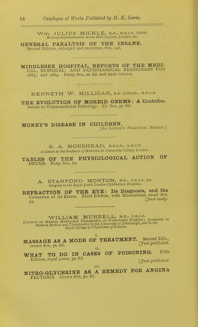 Wm. JULIUS MICKLE, m.d., m.r.c.p. lond. Medical Superintendent, Grove Hall Asylum, London, &c. GENERAL PARALYSIS OF THE INSANE. Second Edition, enlarged and rewritten, 8vo, 14s. MIDDLESEX HOSPITAL, REPORTS OF THE MEDI- CAL, SURGICAL, AND PATHOLOGICAL REGISTRARS FOR 1883 ; and 1884. Demy 8vo, 2s. 6d. nett each volume. KENNETH W. MILLICAN, b.a. cantab., m.r.c.s. THE EVOLUTION OF MORBID GERMS : A Contribu- bution to Transcendental Pathology. Cr. 8vo, 3s. 6d. MONEY'S DISEASE IN CHILDREN. \_Ste Lewis's Practical Series.] E. A. MORSHEAD, m.r.c.s., l.r.c.p. Assistant to the Professor of Medicine in University College, London. TABLES OF THE PHYSIOLOGICAL ACTION OF DRUGS. Fcap. 8vo, is. A STANFORD MORTON, m.b., f.r.c.s. ed. Surgeon to the Royal South London Ophthalmic Hospital. RFFRACTION OF THE EYE: Its Diagnosis, and the Correction of its Errors. Third Edition, with Illustrations, small 8vo. 2S [jus* ready. WILLIAM MURRELL, m.d., f.r.c.p. Lecturer on Materia Medicaand Therapeutics at Westminster Hospital; Examiner in MASSAGE AS A MODE OF TREATMENT, ^-ond Edit, crown 8vo, 3s. od. r WHAT TO DO IN CASES OF POISONING. Fifth Edition, royal 32mo, 3s. 6d. ^ pubHshed, in. NITRO-GLYCERINE AS A REMEDY FOR ANGINA PECTORIS. Crown 8vo, 3s. 6d.
