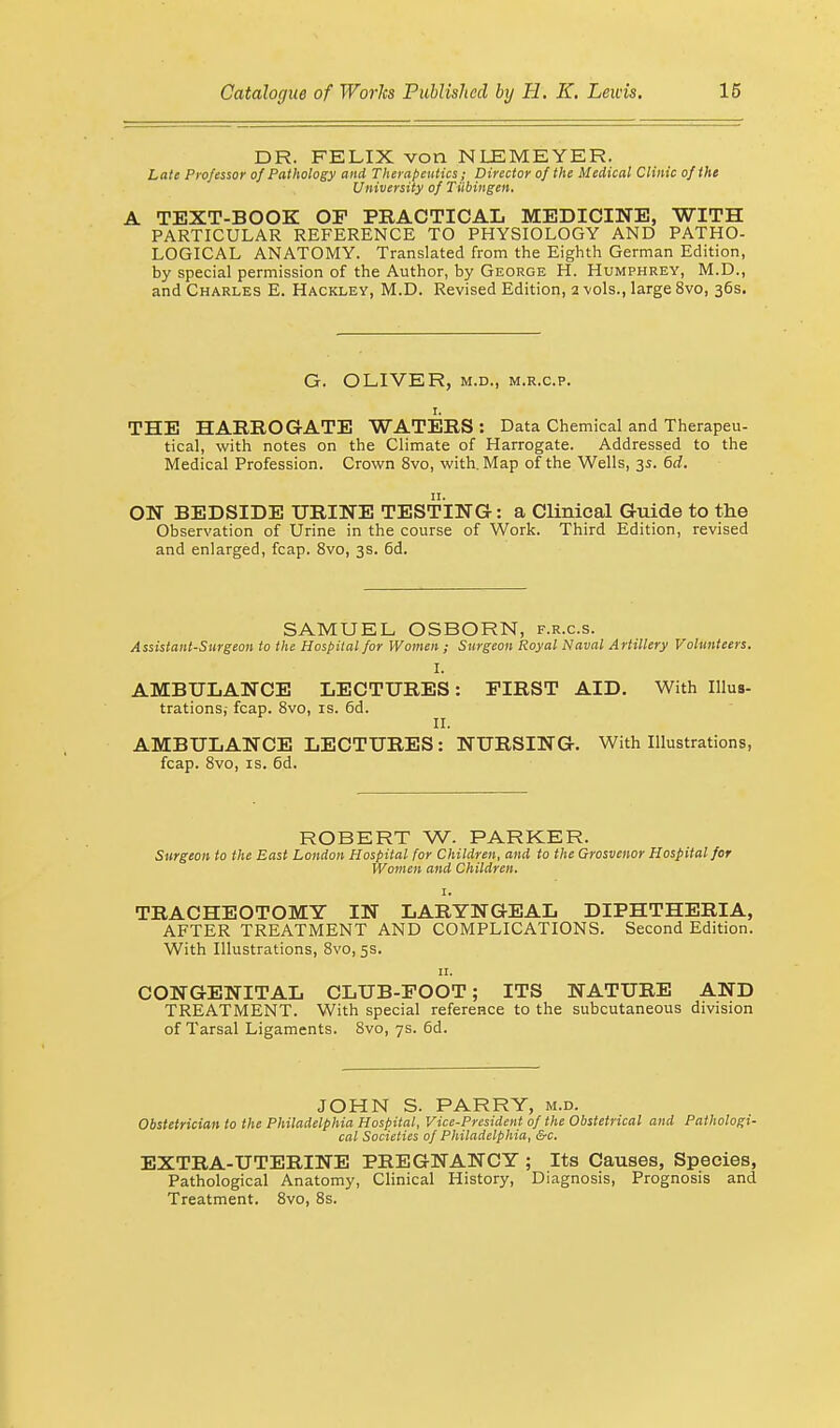 DR. FELIX von NLEMEYER. Late Professor of Pathology and Therapeutics ; Director of the Medical Clinic of the University of Tubingen, A TEXT-BOOK OP PRACTICAL MEDICINE, WITH PARTICULAR REFERENCE TO PHYSIOLOGY AND PATHO- LOGICAL ANATOMY. Translated from the Eighth German Edition, by special permission of the Author, by George H. Humphrey, M.D., and Charles E. Hackley, M.D. Revised Edition, 2 vols., large 8vo, 36s. G. OLIVER, m.d., m.r.c.p. 1. THE HARROGATE WATERS : Data Chemical and Therapeu- tical, with notes on the Climate of Harrogate. Addressed to the Medical Profession. Crown 8vo, with. Map of the Wells, 35. 6d. ON BEDSIDE URINE TESTING: a Clinical Guide to the Observation of Urine in the course of Work. Third Edition, revised and enlarged, fcap. 8vo, 3s. 6d. SAMUEL OSBORN, f.r.c.s. Assistant-Surgeon to the Hospital for Women ; Surgeon Royal Naval Artillery Volunteers. I. AMBULANCE LECTURES: PIRST AID. With Illus- trations,- fcap. 8vo, is. 6d. II. AMBULANCE LECTURES: NURSING. With Illustrations, fcap. 8vo, is. 6d. ROBERT W. PARKER. Surgeon to the East London Hospital for Children, and to the Grosvenor Hospital for Women and Children. 1. TRACHEOTOMY IN LARYNGEAL DIPHTHERIA, AFTER TREATMENT AND COMPLICATIONS. Second Edition. With Illustrations, 8vo, 5s. 11. CONGENITAL CLUB-POOT; ITS NATURE AND TREATMENT. With special reference to the subcutaneous division of Tarsal Ligaments. 8vo, 7s. 6d. JOHN S. PARRY, m.d. Obstetrician to the Philadelphia Hospital, Vice-President of the Obstetrical and Pathologi- cal Societies of Philadelphia, &c. EXTRA-UTERINE PREGNANCY ; Its Causes, Species, Pathological Anatomy, Clinical History, Diagnosis, Prognosis and Treatment. 8vo, 8s.