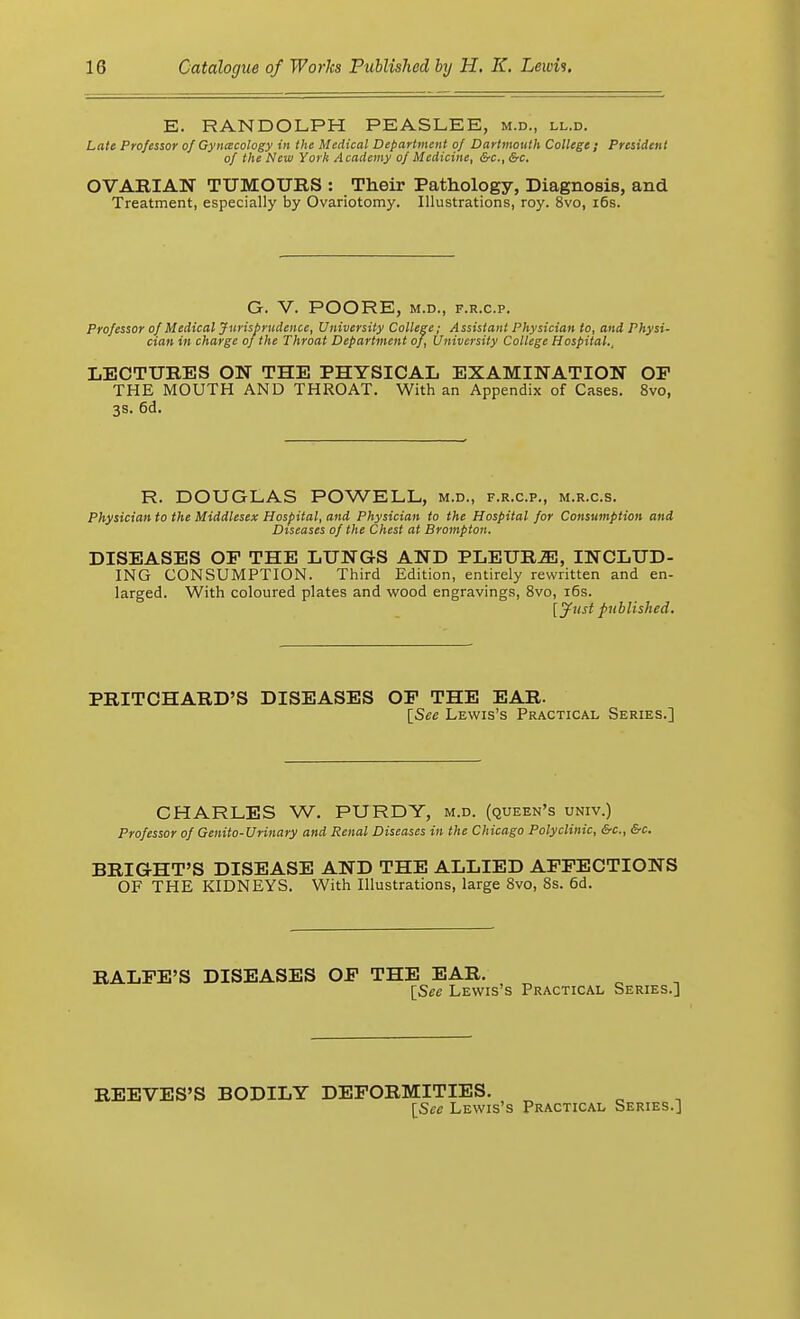 E. RANDOLPH PEASLEE, m.d., ll.d. Late Professor of Gynecology in the Medical Department of Dartmouth College ; President of the New York Academy of Medicine, &c, &c. OVARIAN TUMOURS : Their Pathology, Diagnosis, and Treatment, especially by Ovariotomy. Illustrations, roy. 8vo, 16s. G. V. POORE, M.D., F.R.C.P. Professor of Medical Jurisprudence, University College; Assistant Physician to, and Physi- cian in charge of the Throat Department of, University College Hospital., LECTURES ON THE PHYSICAL EXAMINATION OP THE MOUTH AND THROAT. With an Appendix of Cases. 8vo, 3s. 6d. R. DOUGLAS POWELL, m.d., f.r.c.p., m.r.c.s. Physician to the Middlesex Hospital, and Physician to the Hospital for Consumption and Diseases of the Chest at Brompton. DISEASES OP THE LUNGS AND PLEUR2E, INCLUD- ING CONSUMPTION. Third Edition, entirely rewritten and en- larged. With coloured plates and wood engravings, 8vo, 16s. [Just published. PRITCHARD'S DISEASES OP THE EAR. [See Lewis's Practical Series.] CHARLES W. PURDY, m.d. (queen's univ.) Professor of Genito-Urinary and Renal Diseases in the Chicago Polyclinic, &c, &c. BRIGHT'S DISEASE AND THE ALLIED AFFECTIONS OF THE KIDNEYS. With Illustrations, large 8vo, 8s. 6d. RALFE'S DISEASES OF THE EAR. [Sec Lewis's Practical Series.] REEVES'S BODILY DEFORMITIES. [See Lewis's Practical Series.]