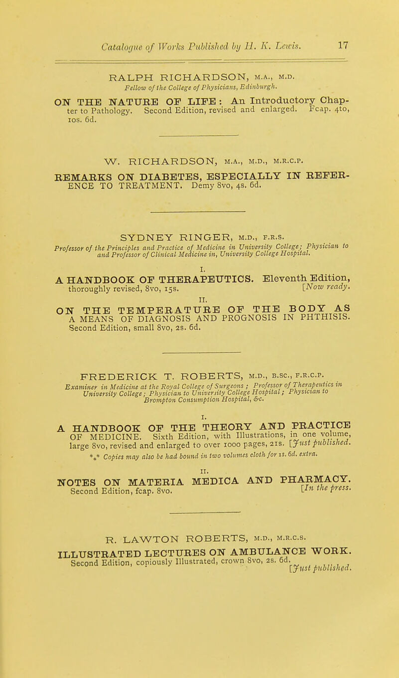 RALPH RICHARDSON, m.a., m.d. Fellow of the College of Physicians, Edinburgh. ON THE NATURE OF LIFE : An Introductory Chap- ter to Pathology. Second Edition, revised and enlarged. Fcap. 4to, ios. 6d. W. RICHARDSON, m.a., m.d., m.r.c.p. REMARKS ON DIABETES, ESPECIALLY IN REFER- ENCE TO TREATMENT. Demy 8vo, 4s. 6d. SYDNEY RINGER, m.d., f.r.s. Professor of the Principles and Practice of Medicine in University College; Physician to and Professor of Clinical Medicine in, University College Hospital. I. A HANDBOOK! OF THERAPEUTICS. Eleventh Edition, thoroughly revised, 8vo, 15s. [Now ready. II. ON THE TEMPERATURE OF THE BODY AS A MEANS OF DIAGNOSIS AND PROGNOSIS IN PHTHISIS. •Second Edition, small 8vo, 2S. 6d. FREDERICK T. ROBERTS, m.d., b.sc, f.r.c.p. Examiner in Medicine at the Royal College of Surgeons ; Professor of Therapeutics in University College; Physician to University College Hospital; Physician to Brampton Consumption Hospital, &c. I. A HANDBOOK OF THE THEORY AND PRACTICE OF MEDICINE. Sixth Edition, with Illustrations, in one volume, large 8vo, revised and enlarged to over 1000 pages, 21s. [Just published. Copies may also be had bound in two volumes cloth for is. 6d. extra. *.* 11. NOTES ON MATERIA MEDICA AND PHARMACY. Second Edition, fcap. 8vo. \-In the Press- R. LAWTON ROBERTS, m.d., m.r.c.s. ILLUSTRATED LECTURES ON AMBULANCE WORK. Second Edition, copiously Illustrated, crown 8vo, 2s. 6d. [Just published-