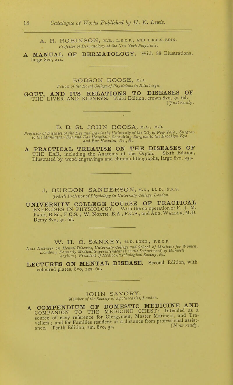 A. R. ROBINSON, m.b., l.r.c.p., and l.r.c.s. edin. Professor of Dermatology at the New York Polyclinic. A MANUAL OF DERMATOLOGY. With 88 Illustrations, large 8vo, 21s. ROBSON ROOSE, m.d. Fellow of the Royal College of Physicians in Edinburgh. GOUT, AND ITS RELATIONS TO DISEASES OP THE LIVER AND KIDNEYS. Third Edition, crown 8vo, 3s. 6d. [Just ready. D. B. St. JOHN ROOSA, m.a., m.d. Professor of Diseases of the Eye and Ear in the University of the City of New York ; Surgeon to the Manhattan Eye and Ear Hospital; Consulting Surgeon to the Brooklyn Eye and Ear Hospital, &c, &c, A PRACTICAL TREATISE ON THE DISEASES OF THE EAR, including the Anatomy of the Organ. Sixth Edition, Illustrated by wood engravings and chromo-lithographs, large 8vo, 25s. J, BURDON SANDERSON, m.d., ll.d., f.r.s. Jodrell Professor of Physiology in University College, London. UNIVERSITY COLLEGE COURSE OF PRACTICAL EXERCISES IN PHYSIOLOGY. With the co-operation of F. J. M. Page, B.Sc, F.C.S.; W. North, B.A., F.C.S., and Aug. Waller, M.D. Demy 8vo, 3s, 6d. W. H. O. SANKEY, m.d. lond., f.r.c.p. Late Lecturer on Mental Diseases, University College and School 0} Medicine for Women, London ■ Formerly Medical Superintendent {Female Department) of Hanwcll Asylum ; President of Medico-Psychological Society, &c. LECTURES ON MENTAL DISEASE. Second Edition, with coloured plates, 8vo, 12s. 6d. JOHN SAVORY. Member of the Society of Apothecaries, London. COMPENDIUM OF DOMESTIC MEDICINE AND COMPANION TO THE MEDICINE CHEST: Intended as a source of easy reference for Clergymen, Master Manners, and Tra- vellers : and for Families resident at a distance from professional assist- Tenth Edition, sm. 8vo, 5s. [Now ready. ance