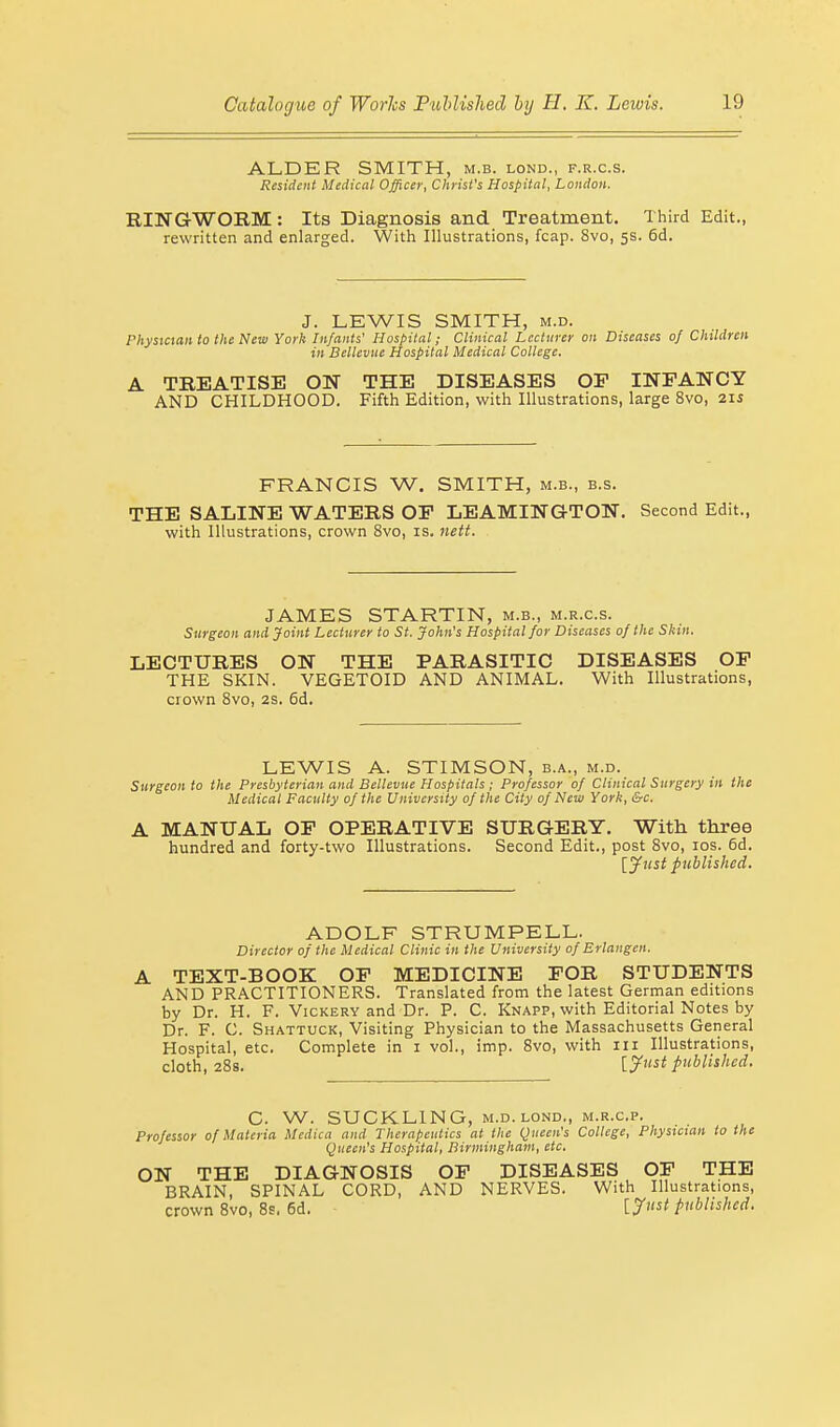 ALDER SMITH, m.b. lond., f.r.c.s. Resident Medical Officer, Christ's Hospital, London. RINGWORM : Its Diagnosis and Treatment. Third Edit., rewritten and enlarged. With Illustrations, fcap. 8vo, 5s. 6d. J. LEWIS SMITH, m.d. Physician to the New York Infants' Hospital; Clinical Lecturer on Diseases of Children in Bellevue Hospital Medical College. A TREATISE ON THE DISEASES OP INFANCY AND CHILDHOOD. Fifth Edition, with Illustrations, large 8vo, 21s FRANCIS W. SMITH, m.b., b.s. THE SALINE WATERS OF LEAMINGTON. Second Edit., with Illustrations, crown 8vo, is. nett. JAMES STARTIN, m.b., m.r.c.s. Surgeon and Joint Lecturer to St. John's Hospital for Diseases of the Skin. LECTURES ON THE PARASITIC DISEASES OF THE SKIN. VEGETOID AND ANIMAL. With Illustrations, crown 8vo, 2s. 6d. LEWIS A. STIMSON, b.a., m.d. Surgeon to the Presbyterian and Bellevue Hospitals ; Professor of Clinical Surgery in the Medical Faculty of the University of the City of New York, &c. A MANUAL OF OPERATIVE SURGERY. With three hundred and forty-two Illustrations. Second Edit., post 8vo, 10s. 6d. [Just published. ADOLF STRUM PELL. Director of the Medical Clinic in the University of Erlangen. A TEXT-BOOK OF MEDICINE FOR STUDENTS AND PRACTITIONERS. Translated from the latest German editions by Dr. H. F. Vickery and Dr. P. C. Knapp, with Editorial Notes by Dr. F. C. Shattuck, Visiting Physician to the Massachusetts General Hospital, etc. Complete in 1 vol., imp. 8vo, with 111 Illustrations, cloth, 28s. [Just published. C. W. SUCKLING, m.d. lond., m.r.c.p. Professor of Materia Medica and Therapeutics at the Queen's College, Physician to the Queen's Hospital, Birmingham, etc. ON THE DIAGNOSIS OF DISEASES OF THE BRAIN, SPINAL CORD, AND NERVES. With Illustrations, crown 8vo, 8s. 6d. [J™* published.