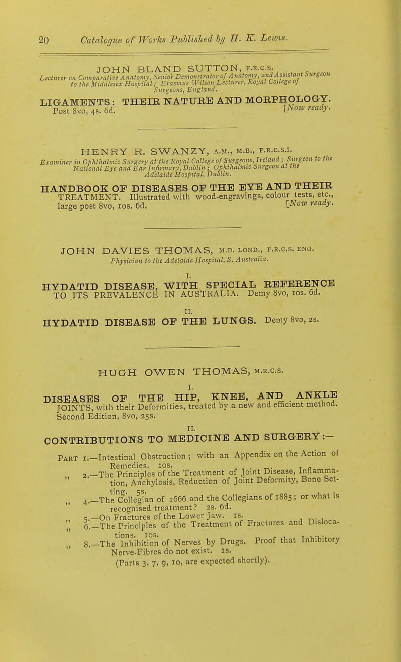 JOHN BLAND SUTTON, f.r.c.s. Lecturer on Comparative Anatomy, Senior Demonstrator of Anatomy, and Assistant burgeon to the Middlesex Hospital; Erasmus Wilson Lecturer, Royal College 0} Surgeons, England. LIGAMENTS : THEIR NATURE AND MORPHOLOGY. Post 8vo, 4s. 6d. tNow read>'- HENRY R. SWANZY, a.m., m.b., f.r.c.s.i. Examiner in Ophthalmic Surgery at the Royal College of Surgeons, Ireland ; Surgeon to the National Eye and Ear Infirmary, Dublin ; Ophthalmic Surgeon at the Adelaide Hospital, Dublin. HANDBOOK OF DISEASES OF THE EYE AND THEIR TREATMENT. Illustrated with wood-engravings, colour tests, etc., large post 8vo, ios. 6d. Wow ready. JOHN DAVIES THOMAS, m.d. lond., f.r.c.s. eng. Physician to the Adelaide Hospital, S. Australia. I. HYDATID DISEASE, WITH SPECIAL REFERENCE TO ITS PREVALENCE IN AUSTRALIA. Demy 8vo, ios. 6d. II. HYDATID DISEASE OF THE LUNGS. Demy 8vo, 2s. HUGH OWEN THOMAS, m.r.c.s. I. DISEASES OF THE HIP, KNEE, AND , ANKLE JOINTS, with their Deformities, treated by a new and efficient method. Second Edition, 8vo, 25s. II. CONTRIBUTIONS TO MEDICINE AND SURGERY :- Part i.—Intestinal Obstruction; with an Appendix on the Action of Remedies, ios. , 2 —The Principles of the Treatment of Joint Disease, Inflamma- tion, Anchylosis, Reduction of Joint Deformity, Bone Set- 4.-TheColle5gian of 1666 and the Collegians of 1885 ; or what is recognised treatment ? 2s. 6d. ,._On Fractures of the Lower Jaw. is. „ 6.-The Principles of the Treatment of Fractures and Disloca- „ 8.—The'^hibition of Nerves by Drugs. Proof that Inhibitory Nerve-Fibres do not exist, is. (Parts 3, 7, 9, 10, are expected shortly).