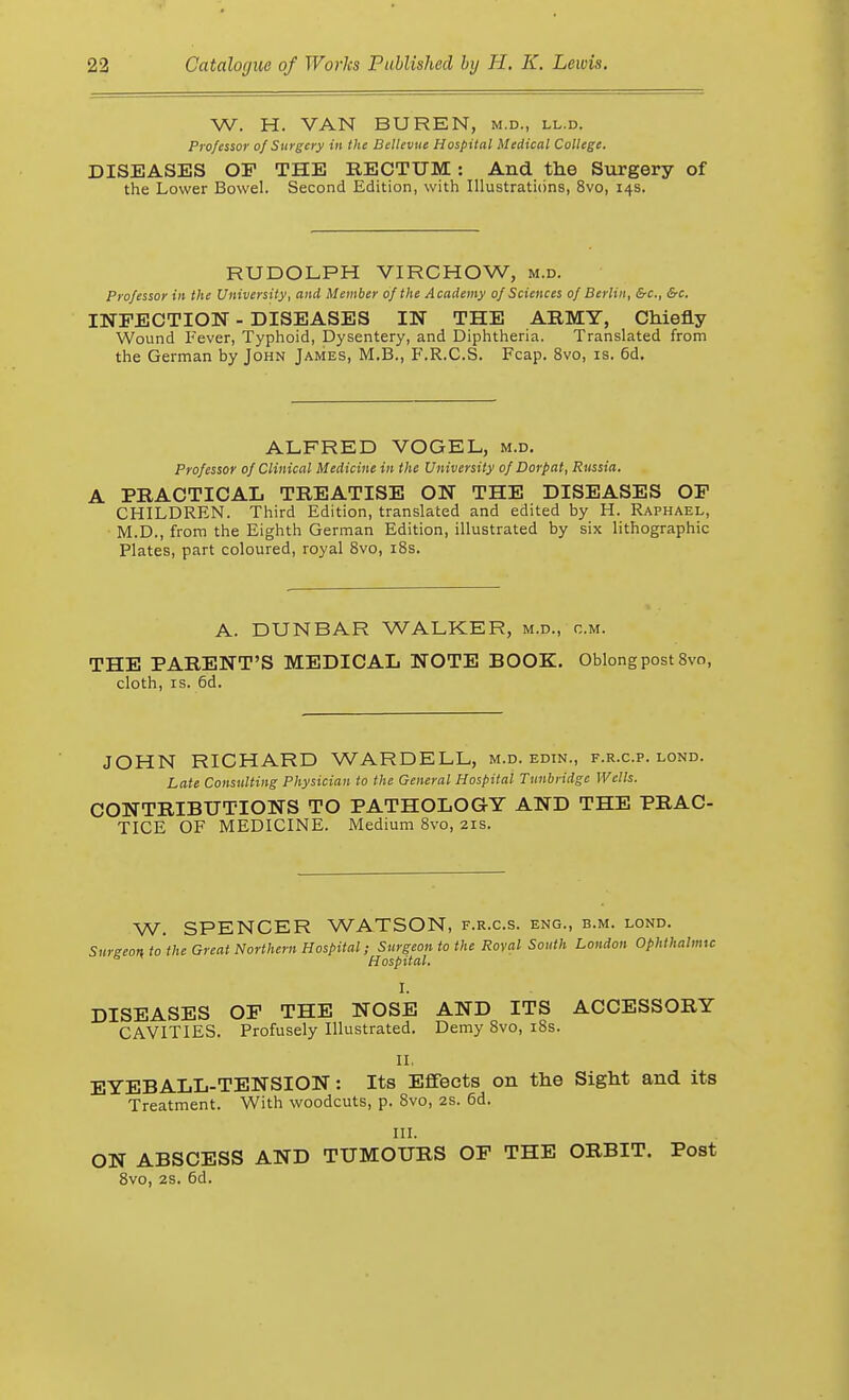W. H. VAN BUREN, m.d., ll.d. Professor of Surgery in the Dellevue Hospital Medical College. DISEASES OF THE RECTUM: And the Surgery of the Lower Bowel. Second Edition, with Illustrations, 8vo, 14s. RUDOLPH VIRCHOW, m.d. Professor in the University, and Member of the Academy of Sciences of Berlin, &c, &c. INFECTION - DISEASES IN THE ARMY, Chiefly Wound Fever, Typhoid, Dysentery, and Diphtheria. Translated from the German by John James, M.B., F.R.C.S. Fcap. 8vo, is. 6d. ALFRED VOGEL, m.d. Professor of Clinical Medicine in the University of Dorpat, Russia. A PRACTICAL TREATISE ON THE DISEASES OF CHILDREN. Third Edition, translated and edited by H. Raphael, M.D., from the Eighth German Edition, illustrated by six lithographic Plates, part coloured, royal Svo, 18s. A. DUNBAR WALKER, m.d., cm. THE PARENT'S MEDICAL NOTE BOOK. Oblong post 8vo, cloth, is. 6d. JOHN RICHARD WARDELL, m.d. edin., f.r.c.p. lond. Late Consulting Physician to the General Hospital Tnnbridgc Wells. CONTRIBUTIONS TO PATHOLOGY AND THE PRAC- TICE OF MEDICINE. Medium 8vo, 21s. W. SPENCER WATSON, f.r.c.s. eng., b.m. lond. Surgeon to the Great Northern Hospital; Surgeon to the Roval South London Ophthalmic Hospital. I. DISEASES OF THE NOSE AND ITS ACCESSORY CAVITIES. Profusely Illustrated. Demy 8vo, 18s. II, EYEBALL-TENSION: Its Effects on the Sight and its Treatment. With woodcuts, p. 8vo, 2s. 6d. III. ON ABSCESS AND TUMOURS OF THE ORBIT. Post 8vo, 2s. 6d.