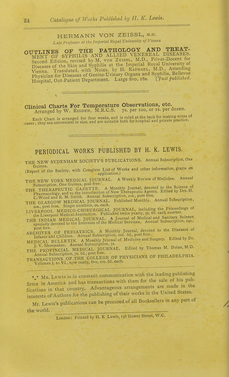 HERMANN VON ZEISSL, m.d. Late Professor at the Imperial Royal University oj Vienna mjrnT TTsnrq OF THE PATHOLOGY AND TKEAT- OUMEN-?OF SYPHILIS AND ALLIED VENEREAL DISEASES. Second Edition, revised by M. von Zeissl, M.D. Pnvat-Docent for Diseases of the Skin and Syphilis at the Imperial Royal University of Vienna Translated, with Notes, by H. Raphael M.D Attending Physician for Diseases of Genito-Urinary Organs and Syphilis. BeHevue Hospital, Out-Patient Department. Large 8vo, 18s. [.Just published. Clinical Charts Tor Temperature Observations, etc. Arranged by W. Rigden, M.R.C.S. 7s. per 100, or is. per dozen. Each Chart is arranged for four weeks, and is ruled at the back for making notes of casef; they are convenient in size, and are suitable both for hosp.tal and private pract.ce. PERIODICAL WORKS PUBLISHED BY H. K. LEWIS. THE NEW SYDENHAM SOCIETY'S PUBLICATIONS. Annual Subscription, One (Rer^rToTthe Society, with Complete List of Works and other information, gratis on 1 * application.) THE NEW YORK MEDICAL JOURNAL. A Weekly Review of Medicine. Annual Subscription, One Guinea, post free. • _ THF THERAPEUTIC GAZETTE. A Monthly Journa , devoted to the•Science of Pharmacol, and to the introduction of New Therapeutic Agents. Edited by Drs. H. C Wood and R. M. Smith. Annual Subscription, ios., post free. THE-GLASGOW MEDICAL JOURNAL. Published Monthly. Annual Subscription, 20s cost free. Single numbers, 2S. each. I IVERPOOL MEDICO-CHIRURGICAL JOURNAL, including the Proceedings of th s Liverpool Medical Institution. Published twice yearly, 3s. 6d. each number. THF TNDIAN MEDICAL JOURNAL. A Journal of Medical and Sanitary Science fpedaUy devoted to the Interests of the Medical Services. Annual Subscription, z*s., ARCHIVES OF PEDIATRICS. A Monthly Journal, devoted to the Diseases of Infants and Children. Annual Subscription, x». fid., post free MEDICAL BULLETIN. A Monthly Journal of Medicine and Surgery. Edited by Dr. T V Shoemaker. Annual Subscription, 5s. THE PROVINCIAL MEDICAL JOURNAL. Edited by Thomas M. Dolan, M.D. tR^JS^^'^V* PHYSICIANS OF PHILADELPHIA. Volumes I. to VI., now ready, 8vo, 10s. 6d. each. . * Mr Lewis is in constant communication with the leading publishing firms in America and has transactions with them for the sale of his pub- lications in that country. Advantageous arrangements are made_inthe interests of Authors for the publishing of their works in the United States. Mr. Lewis's publications can be procured of all Booksellers in any part of the world. ' . London: Printed by H. K Lewis, 136 Gower Street, W.C.