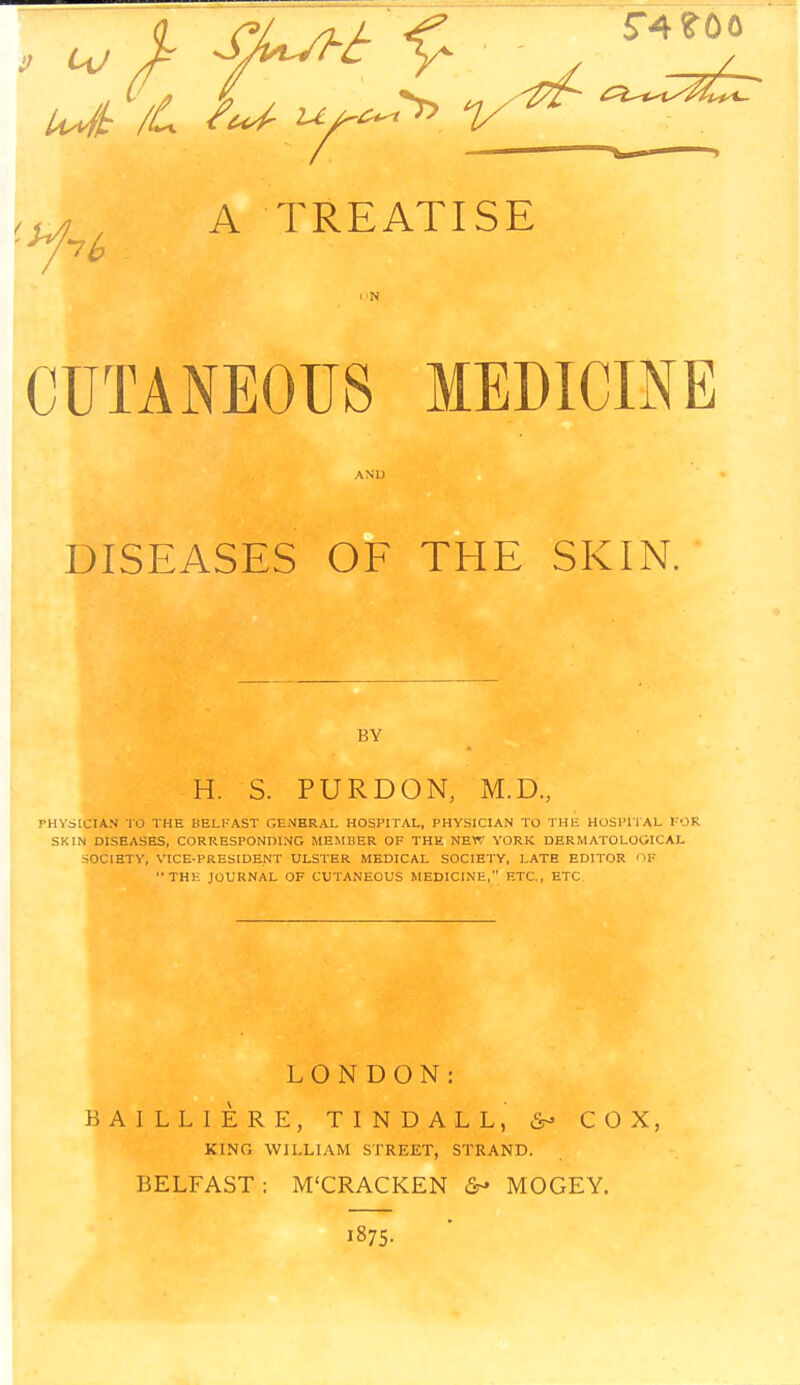 5*4 ?00 Z_ 7b A TREATISE CUTANEOUS MEDICINE DISEASES OF THE SKIN. BY H. S. PURDON, M.D., PHYSICIAN TO THE BELFAST GENERAL HOSPITAL, PHYSICIAN TO THE HOSPITAL FOR SKIM DISEASES, CORRESPONDING MEMBER OF THE NEW YORK DERMATOLOGICAL SOCIETY, VICE-PRESIDENT ULSTER MEDICAL SOCIETY, LATE EDITOR OB TH1-: JOURNAL OF CUTANEOUS MEDICINE, ETC,, ETC LONDON: BAI LL1ERE, TINDALL, COX, KING WILLIAM STREET, STRAND. BELFAST: M'CRACKEN &- MOGEY. 1875.