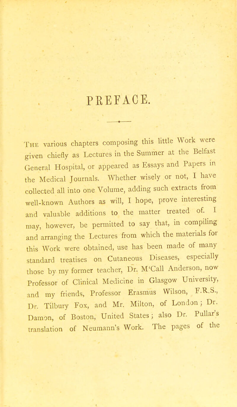 t PKEEACE. The various chapters composing this little Work were given chiefly as Lectures in the Summer at the Belfast General Hospital, or appeared as Essays and Papers in the Medical Journals. Whether wisely or not, I have collected all into one Volume, adding such extracts from well-known Authors as will, I hope, prove interesting and valuable additions to the matter treated of. I may, however, be permitted to say that, in compiling and arranging the Lectures from which the materials for this Work were obtained, use has been made of many standard treatises on Cutaneous Diseases, especially those by my former teacher, Dr. M'Call Anderson, now Professor of Clinical Medicine in Glasgow University, and my friends, Professor Erasmus Wilson, F.R.S., Dr. Tilbury Fox, and Mr. Milton, of London; Dr. Damon, of Boston, United States; also Dr. Pullar's translation of Neumann's Work. The pages of the