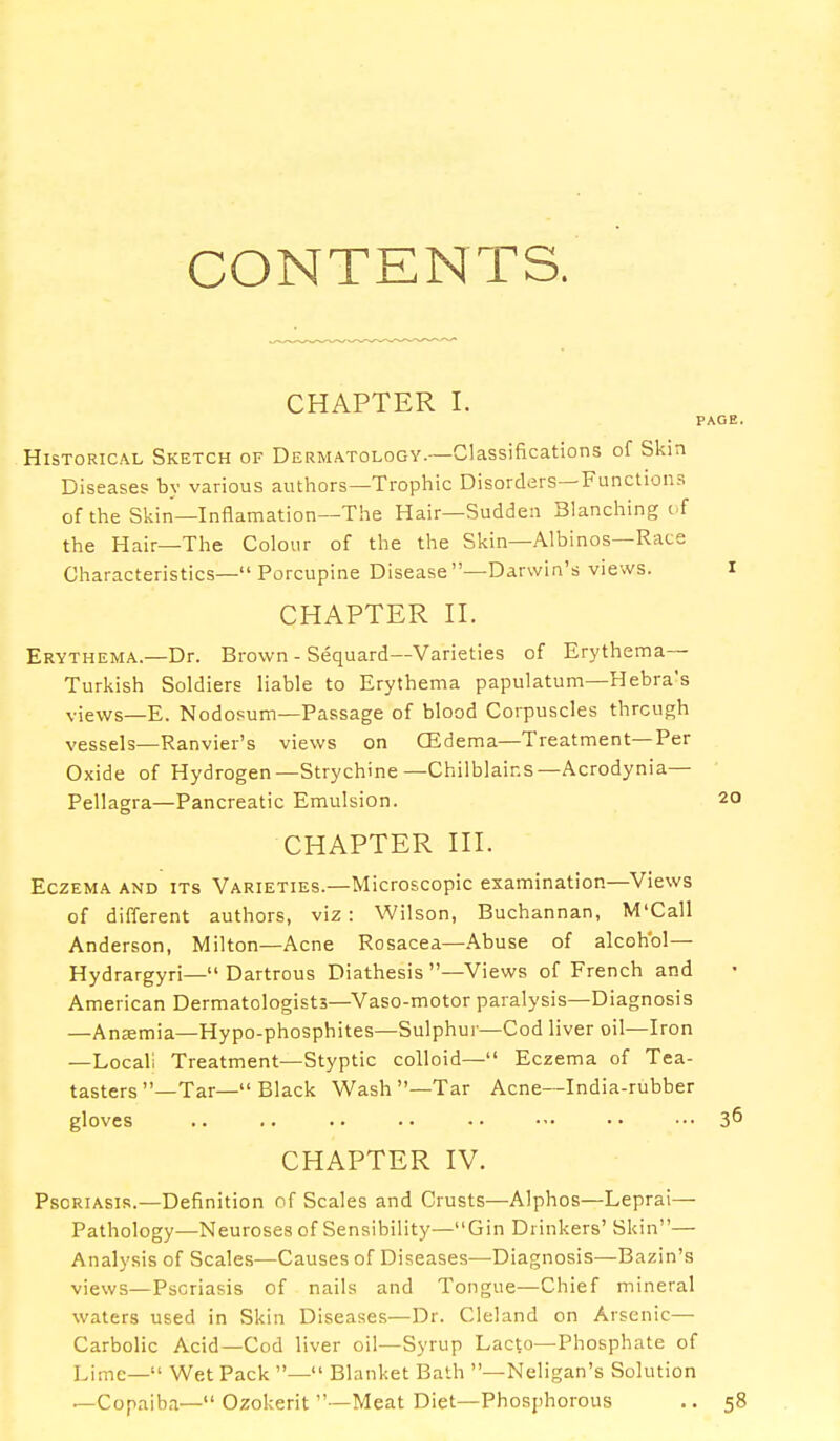 CONTENTS. CHAPTER I. PAGE. Historical Sketch of Dermatology.—Classifications of Skin Diseases by various authors—Trophic Disorders—Functions of the Skin—Inflamation—The Hair—Sudden Blanching ( f the Hair—The Colour of the the Skin—Albinos—Race Characteristics— Porcupine Disease —Darwin's views. I CHAPTER II. Erythema.—Dr. Brown - Sequard— Varieties of Erythema- Turkish Soldiers liable to Erythema papulatum—Hebra's views_E. Nodosum—Passage of blood Corpuscles through vessels—Ranvier's views on CEdema—Treatment—Per Oxide of Hydrogen—Strychine—Chilblains—Acrodynia— Pellagra—Pancreatic Emulsion. 20 CHAPTER III. Eczema and its Varieties.—Microscopic examination—Views of different authors, viz: Wilson, Buchannan, M'Call Anderson, Milton—Acne Rosacea—Abuse of alcohol— Hydrargyri— Dartrous Diathesis—Views of French and American Dermatologists—Vaso-motor paralysis—Diagnosis —Ansemia—Hypo-phosphites—Sulphur—Cod liver oil—Iron —Locali Treatment—Styptic colloid— Eczema of Tea- tasters —Tar— Black Wash—Tar Acne—India-rubber gloves .. .. .. •• •• ■•• ... 36 CHAPTER IV. Psoriasis.—Definition of Scales and Crusts—Alphos—Leprai— Pathology—Neuroses of Sensibility—Gin Drinkers' Skin— Analysis of Scales—Causes of Diseases—Diagnosis—Bazin's views—Pscriasis of nails and Tongue—Chief mineral waters used in Skin Diseases—Dr. Cleland on Arsenic— Carbolic Acid—Cod liver oil—Syrup Lacto—Phosphate of Lime— Wet Pack — Blanket Bath —Neligan's Solution —Copaiba— Ozokerit —Meat Diet—Phosphorous .. 58