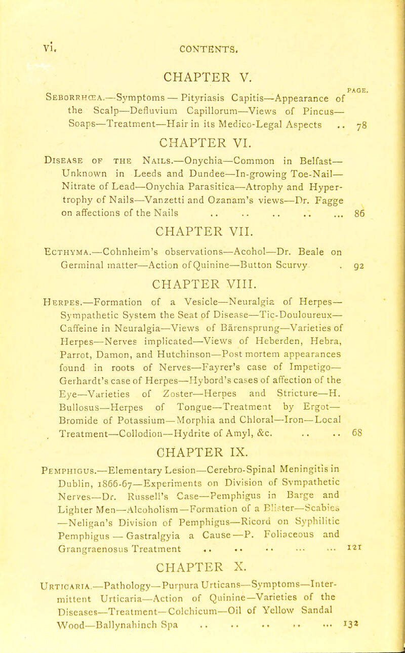 CHAPTER V. PAGE. Seborrhcea.—Symptoms — Pityriasis Capitis—Appearance of the Scalp—Defluvium Capillorum—Views of Pincus— Soaps—Treatment—Hair in its Medico-Legal Aspects .. 78 CHAPTER VI. Disease of the Nails.—Onychia—Common in Belfast— Unknown in Leeds and Dundee—In-growing Toe-Nail— Nitrate of Lead—Onychia Parasitica—Atrophy and Hyper- trophy of Nails—Vanzetti and Ozanam's views—Dr. Fagge on affections of the Nails .. .. .. .. ... 86 CHAPTER VII. Ecthyma.—Cohnheim's observations—Acohol—Dr. Beale on Germinal matter—Action of Quinine—Button Scurvy . g2 CHAPTER VIII. Herpes.—Formation of a Vesicle—Neuralgia of Herpes— Sympathetic System the Seat of Disease—Tic-Douloureux— Caffeine in Neuralgia—Views of Barensprung—Varieties of Herpes—Nerves implicated—Views of Heberden, Hebra, Parrot, Damon, and Hutchinson—Postmortem appearances found in roots of Nerves—Fayrer's case of Impetigo— Gerhardt's case of Herpes—Hybord's cases of affection of the Eye—Varieties of Zoster—Herpes and Stricture—H. Bullosus—Herpes of Tongue—Treatment by Ergot— Bromide of Potassium—Morphia and Chloral—Iron—Local Treatment—Collodion—Hydrite of Amyl, &c. .. .. 6S CHAPTER IX. Pemphigus.—Elementary Lesion—Cerebro-Spinal Meningitis in Dublin, 1S66-67—Experiments on Division of Svmpathetic Nerves—Dr. Russell's Case—Pemphigus in Barge and Lighter Men—Alcoholism—Formation of a Bitter—Scabies —Neligan's Division of Pemphigus—Ricorii on Syphilitic Pemphigus — Gastralgyia a Cause—P. Foliaceous and Grangraenosus Treatment .. •• •• •■• ■•• 121 CHAPTER X. Urticaria —Pathology—Purpura Urticans—Symptoms—Inter- mittent Urticaria—Action of Quinine—Varieties of the Diseases—Treatment— Colchicum—Oil of Yellow Sandal Wood—Ballynahinch Spa