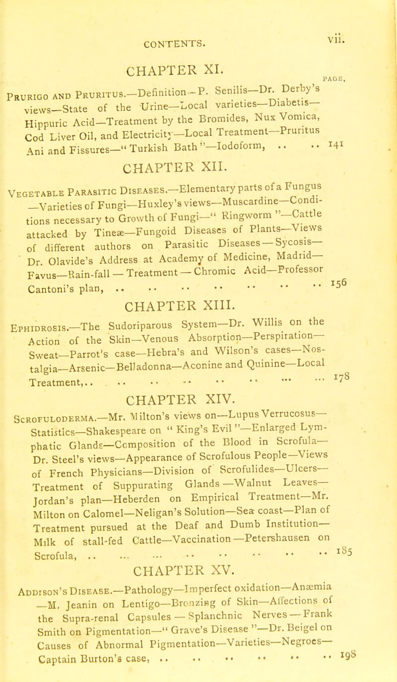 CHAPTER XI. PAGE. Prurigo and PRURiTus-Definition-P. Senilis-Dr Derby's views-State of the Urine-Local varieties-D.abeUs- Hippuric Acid-Treatment by the Bromides, Nux Vom.ca, Cod Liver Oil, and Electricity-Local Treatment-Pruritus Ani and Fissures- Turkish Bath -Iodoform, .. ..141 CHAPTER XII. Vegetable Parasitic DisEASES.-Elementary parts of a Fungus -Varieties of Fungi—Huxley's views—Muscadine-Condi- tions necessary to Growth of Fungi- Ringworm -Cattle attacked by Tinea-Fungoid Diseases of Plants-Views of different authors on Parasitic Diseases —Sycosis— ■ Dr Olavide's Address at Academy of Medicine, Madrid— Favus—Rain-fall — Treatment — Chromic Acid—Professor Cantoni's plan, 156 CHAPTER XIII. EPHiDRosis.-The Sudoriparous System-Dr. Willis on the Action of the Skin-Venous Absorption—Perspiration— Sweat—Parrot's case-Hebra's and Wilson's cases-Nos- talgia—Arsenic-Belladonna—Aconine and Quinine—Local Treatment,..  J^ CHAPTER XIV. Scrofuloderma.—Mr. Milton's views on—Lupus Verrucosus— Statistics-Shakespeare on  King's Evil -Enlarged Lym- phatic Glands—Composition of the Blood in Scrofula— Dr. Steel's views—Appearance of Scrofulous People—Views of French Physicians—Division of Scrofulides—Ulcers- Treatment of Suppurating Glands—Walnut Leaves- Jordan's plan—Heberden on Empirical Treatment—Mr. Milton on Calomel—Neligan's Solution—Sea coast—Plan of Treatment pursued at the Deaf and Dumb Institution- Milk of stall-fed Cattle—Vaccination —Petershausen on Scrofula, 185 CHAPTER XV. Addison's Disease.—Pathology—Imperfect oxidation—Anasmia _H. Jeanin on Lentigo—Bronzing of Skin—Affections of the Supra-renal Capsules — Splanchnic Nerves —Frank Smith on Pigmentation— Grave's Disease —Dr. Beigel on Causes of Abnormal Pigmentation—Varieties—Negroes- Captain Burton's case, I9b